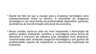 • Diante do fato de que o escopo para a mudança tecnológica varia
substancialmente entre os setores, a velocidade do progresso
tecnológico e do crescimento da produtividade dependerá, portanto,
da dinâmica da transformação estrutural da economia.
• Nesse sentido, torna-se cada vez mais importante a formulação de
política pública (industrial, científica e tecnológica) como forma de
direcionar a estrutura da indústria para atividades mais dinâmicas,
caracterizadas pelo acelerado progresso tecnológico e por ganhos de
produtividade capazes de impulsionar o crescimento sustentado da
economia.
 
