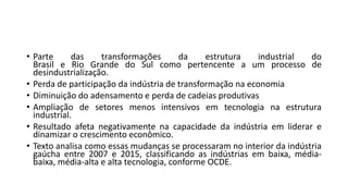 • Parte das transformações da estrutura industrial do
Brasil e Rio Grande do Sul como pertencente a um processo de
desindustrialização.
• Perda de participação da indústria de transformação na economia
• Diminuição do adensamento e perda de cadeias produtivas
• Ampliação de setores menos intensivos em tecnologia na estrutura
industrial.
• Resultado afeta negativamente na capacidade da indústria em liderar e
dinamizar o crescimento econômico.
• Texto analisa como essas mudanças se processaram no interior da indústria
gaúcha entre 2007 e 2015, classificando as indústrias em baixa, média-
baixa, média-alta e alta tecnologia, conforme OCDE.
 