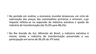 • No período em análise, a economia mundial atravessou um ciclo de
valorização dos preços das commodities primárias e minerais, cujo
impacto refletiu-se na expansão da indústria extrativa e queda da
indústria de transformação (de 91,9% para 88,1%).
• No Rio Grande do Sul, diferente do Brasil, a indústria extrativa é
menor, tendo a indústria de transformação preservado a sua
participação em torno de 99,3% do VTI total.
 