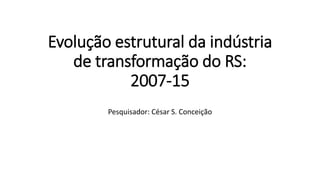 Evolução estrutural da indústria
de transformação do RS:
2007-15
Pesquisador: César S. Conceição
 