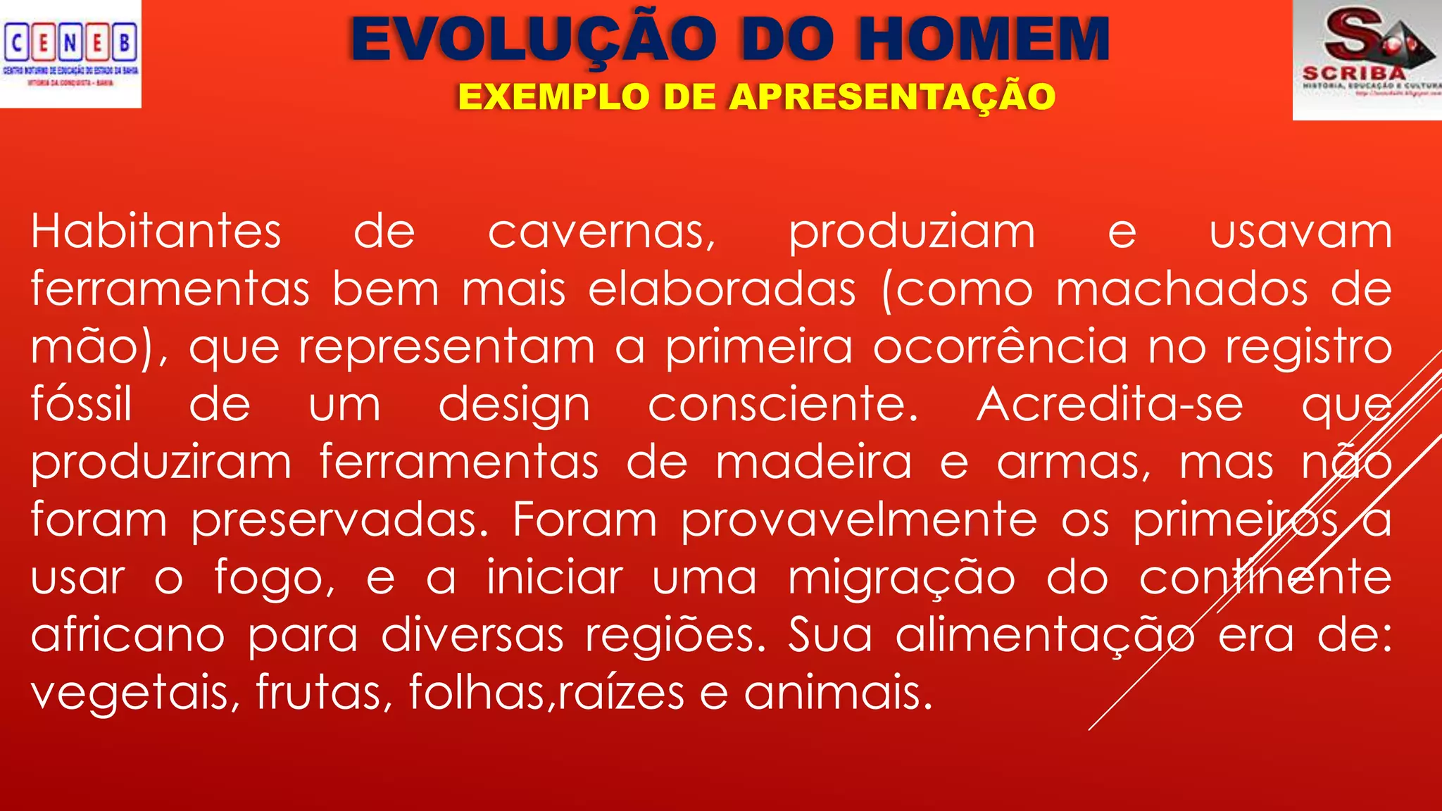 EVOLUÇÃO DO HOMEM
EXEMPLO DE APRESENTAÇÃO
Habitantes de cavernas, produziam e usavam
ferramentas bem mais elaboradas (como machados de
mão), que representam a primeira ocorrência no registro
fóssil de um design consciente. Acredita-se que
produziram ferramentas de madeira e armas, mas não
foram preservadas. Foram provavelmente os primeiros a
usar o fogo, e a iniciar uma migração do continente
africano para diversas regiões. Sua alimentação era de:
vegetais, frutas, folhas,raízes e animais.
 