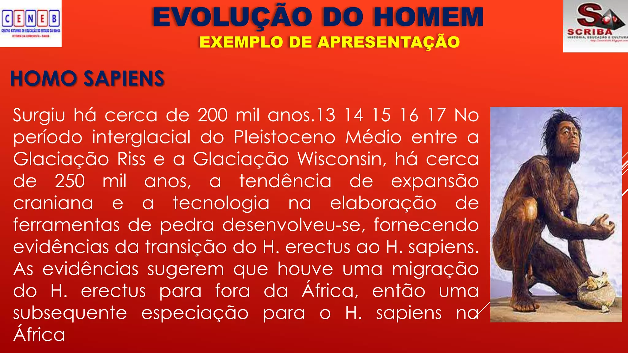 EVOLUÇÃO DO HOMEM
EXEMPLO DE APRESENTAÇÃO
HOMO SAPIENS
Surgiu há cerca de 200 mil anos.13 14 15 16 17 No
período interglacial do Pleistoceno Médio entre a
Glaciação Riss e a Glaciação Wisconsin, há cerca
de 250 mil anos, a tendência de expansão
craniana e a tecnologia na elaboração de
ferramentas de pedra desenvolveu-se, fornecendo
evidências da transição do H. erectus ao H. sapiens.
As evidências sugerem que houve uma migração
do H. erectus para fora da África, então uma
subsequente especiação para o H. sapiens na
África
 