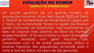 EVOLUÇÃO DO HOMEM
EXEMPLO DE APRESENTAÇÃO
Um estudo genético de um grande número de
populações humanas atuais, feito desde 2003 por Sarah
A. Tishkoff da Universidade da Pensilvânia18 sugere que
o "berço da humanidade" ficaria na região dos Khoisan
(antes chamados de Hotentotes), mais exatamente na
área do Kalahari mais próxima do litoral da Fronteira
Angola-Namíbia. Aí foi encontrada a maior diversidade
genética, baseada num gene traçador que,
comparado com a de outras populações, indica a
possível migração das populações ancestrais para o
norte e fora da África, há cerca de 250 gerações.
 