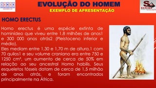 EVOLUÇÃO DO HOMEM
EXEMPLO DE APRESENTAÇÃO
HOMO ERECTUS
Homo erectus é uma espécie extinta de
hominídeo que viveu entre 1,8 milhões de anos1
e 300 000 anos atrás2 (Pleistoceno inferior e
médio).
Eles mediam entre 1,30 e 1,70 m de altura,1 com
70 quilos1 e seu volume craniano era entre 750 e
1250 cm³, um aumento de cerca de 50% em
relação ao seu ancestral Homo habilis. Seus
esqueletos fósseis datam de cerca de 1,5 milhão
de anos atrás, e foram encontrados
principalmente na África.
 