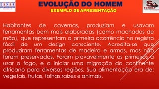 EVOLUÇÃO DO HOMEM
EXEMPLO DE APRESENTAÇÃO
Habitantes de cavernas, produziam e usavam
ferramentas bem mais elaboradas (como machados de
mão), que representam a primeira ocorrência no registro
fóssil de um design consciente. Acredita-se que
produziram ferramentas de madeira e armas, mas não
foram preservadas. Foram provavelmente os primeiros a
usar o fogo, e a iniciar uma migração do continente
africano para diversas regiões. Sua alimentação era de:
vegetais, frutas, folhas,raízes e animais.
 