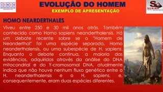 EVOLUÇÃO DO HOMEM
EXEMPLO DE APRESENTAÇÃO
HOMO NEARDERTHALES
Viveu entre 250 e 30 mil anos atrás. Também
conhecido como Homo sapiens neanderthalensis. Há
um debate recente sobre se o "Homem de
Neanderthal" foi uma espécie separada, Homo
neanderthalensis, ou uma subespécie de H. sapiens.
Enquanto o debate continua, a maioria das
evidências, adquiridas através da análise do DNA
mitocondrial e do Y-cromosomal DNA, atualmente
indica que não houve nenhum fluxo genético entre o
H. neanderthalensis e o H. sapiens, e,
consequentemente, eram duas espécies diferentes.
 