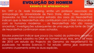 EVOLUÇÃO DO HOMEM
EXEMPLO DE APRESENTAÇÃO
Em 1997 o Dr. Mark Stoneking, então um professor associado de
antropologia da Universidade de Penn State, disse: "Esses resultados
[baseados no DNA mitocondrial extraído dos ossos do Neanderthal]
indicam que os Neanderthais não contribuíram com o DNA mitocondrial
com os humanos modernos … os Neanderthais não são nossos
ancestrais." Investigações subsequentes de uma segunda fonte de DNA
de Neanderthal confirmaram esses achados.
Estudos pareciam indicar que pouco (ou nada) do património genético
dos neandertais subsistira no DNA do homem atual. Mas, em 7 de Maio
de 2010 um estudo do Projecto do Genoma do Neandertal10 foi
publicado na revista Science.11 Tal estudo afirma que realmente
ocorrera cruzamento entre as duas espécies.
 