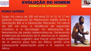 EVOLUÇÃO DO HOMEM
EXEMPLO DE APRESENTAÇÃO
HOMO SAPIENS
Surgiu há cerca de 200 mil anos.13 14 15 16 17 No
período interglacial do Pleistoceno Médio entre a
Glaciação Riss e a Glaciação Wisconsin, há cerca
de 250 mil anos, a tendência de expansão
craniana e a tecnologia na elaboração de
ferramentas de pedra desenvolveu-se, fornecendo
evidências da transição do H. erectus ao H. sapiens.
As evidências sugerem que houve uma migração
do H. erectus para fora da África, então uma
subsequente especiação para o H. sapiens na
África
 