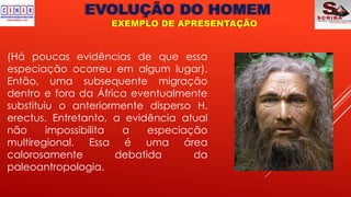 EVOLUÇÃO DO HOMEM
EXEMPLO DE APRESENTAÇÃO
(Há poucas evidências de que essa
especiação ocorreu em algum lugar).
Então, uma subsequente migração
dentro e fora da África eventualmente
substituiu o anteriormente disperso H.
erectus. Entretanto, a evidência atual
não impossibilita a especiação
multiregional. Essa é uma área
calorosamente debatida da
paleoantropologia.
 