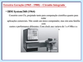 Constrito com CIs, projetado tanto para computação científica quanto para rodar aplicações comerciais. Não sendo um único computador, mas sim uma família com custos e performance diferentes. Com clock que variava de 1 a 4 Mhz e a  possibilidade de multiprogramação. IBM System/360  (1964)   Terceira Geração (1965 - 1980) – Circuito Integrado 