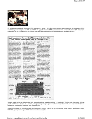 Ele usava um processador da Motorola, o 6502, que operava a apenas 1 MHz. Em termos de poder de processamento ele perdia para o i8080,
mas tinha algumas vantagens a nível de flexibilidade. O Apple I vinha com 4 KB de memória e saídas para teclado, terminal de vídeo e para
uma unidade de fita. Existia também um conector reservado para expansões futuras. Este é um anuncio publicado na época:
Naquela época, as fitas K7 eram o meio mais usado para guardar dados e programas. Os disquetes já existiam, mas eram muito caros. O
grande problema das fitas K7 era a lentidão, tanto para ler quanto para gravar e a baixíssima confiabilidade. Isso fora o fato das fitas se
desgastarem com o tempo... realmente eram tempos difíceis.
Este primeiro modelo foi logo aperfeiçoado, surgindo então o Apple II. Este sim fez um certo sucesso, apesar do preço salgado para a época,
US$ 1298, que equivalem a quase 9.000 dólares em valores corrigidos.
Página 10 de 17
31/7/2005http://www.guiadohardware.net/livros/hardware/01/print.php
 