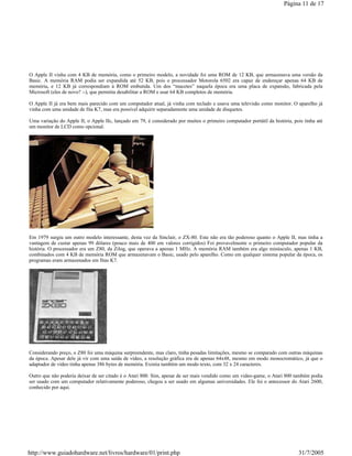 O Apple II vinha com 4 KB de memória, como o primeiro modelo, a novidade foi uma ROM de 12 KB, que armazenava uma versão da
Basic. A memória RAM podia ser expandida até 52 KB, pois o processador Motorola 6502 era capaz de endereçar apenas 64 KB de
memória, e 12 KB já correspondiam à ROM embutida. Um dos “macetes” naquela época era uma placa de expansão, fabricada pela
Microsoft (eles de novo? :-), que permitia desabilitar a ROM e usar 64 KB completos de memória.
O Apple II já era bem mais parecido com um computador atual, já vinha com teclado e usava uma televisão como monitor. O aparelho já
vinha com uma unidade de fita K7, mas era possível adquirir separadamente uma unidade de disquetes.
Uma variação do Apple II, o Apple IIc, lançado em 79, é considerado por muitos o primeiro computador portátil da história, pois tinha até
um monitor de LCD como opcional.
Em 1979 surgiu um outro modelo interessante, desta vez da Sinclair, o ZX-80. Este não era tão poderoso quanto o Apple II, mas tinha a
vantagem de custar apenas 99 dólares (pouco mais de 400 em valores corrigidos) Foi provavelmente o primeiro computador popular da
história. O processador era um Z80, da Zilog, que operava a apenas 1 MHz. A memória RAM também era algo minúsculo, apenas 1 KB,
combinados com 4 KB de memória ROM que armazenavam o Basic, usado pelo aparelho. Como em qualquer sistema popular da época, os
programas eram armazenados em fitas K7.
Considerando preço, o Z80 foi uma máquina surpreendente, mas claro, tinha pesadas limitações, mesmo se comparado com outras máquinas
da época. Apesar dele já vir com uma saída de vídeo, a resolução gráfica era de apenas 64x48, mesmo em modo monocromático, já que o
adaptador de vídeo tinha apenas 386 bytes de memória. Existia também um modo texto, com 32 x 24 caracteres.
Outro que não poderia deixar de ser citado é o Atari 800. Sim, apesar de ser mais vendido como um video-game, o Atari 800 também podia
ser usado com um computador relativamente poderoso, chegou a ser usado em algumas universidades. Ele foi o antecessor do Atari 2600,
conhecido por aqui.
Página 11 de 17
31/7/2005http://www.guiadohardware.net/livros/hardware/01/print.php
 