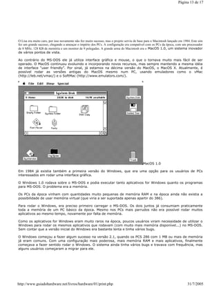 O Lisa era muito caro, por isso novamente não fez muito sucesso, mas o projeto serviu de base para o Macintosh lançado em 1984. Este sim
fez um grande sucesso, chegando a ameaçar o império dos PCs. A configuração era compatível com os PCs da época, com um processador
de 8 MHz, 128 KB de memória e um monitor de 9 polegadas. A grande arma do Macintosh era o MacOS 1.0, um sistema inovador
de vários pontos de vista.
Ao contrário do MS-DOS ele já utiliza interface gráfica e mouse, o que o tornava muito mais fácil de ser
operado. O MacOS continuou evoluindo e incorporando novos recursos, mas sempre mantendo a mesma idéia
de interface “user friendly”. Por sinal, já estamos na décima versão do MacOS, o MacOS X. Atualmente, é
possível rodar as versões antigas do MacOS mesmo num PC, usando emuladores como o vMac
(http://leb.net/vmac/) e o SoftMac (http://www.emulators.com/).
MacOS 1.0
Em 1984 já existia também a primeira versão do Windows, que era uma opção para os usuários de PCs
interessados em rodar uma interface gráfica.
O Windows 1.0 rodava sobre o MS-DOS e podia executar tanto aplicativos for Windows quanto os programas
para MS-DOS. O problema era a memória.
Os PCs da época vinham com quantidades muito pequenas de memória RAM e na época ainda não existia a
possibilidade de usar memória virtual (que viria a ser suportada apenas apartir do 386).
Para rodar o Windows, era preciso primeiro carregar o MS-DOS. Os dois juntos já consumiam praticamente
toda a memória de um PC básico da época. Mesmo nos PCs mais parrudos não era possível rodar muitos
aplicativos ao mesmo tempo, novamente por falta de memória.
Como os aplicativos for Windows eram muito raros na época, poucos usuários viram necessidade de utilizar o
Windows para rodar os mesmos aplicativos que rodavam (com muito mais memória disponível...) no MS-DOS.
Sem contar que a versão inicial do Windows era bastante lenta e tinha vários bugs.
O Windows começou a fazer algum sucesso na versão 2.1, quando os PCS 286 com 1 MB ou mais de memória
já eram comuns. Com uma configuração mais poderosa, mais memória RAM e mais aplicativos, finalmente
começava a fazer sentido rodar o Windows. O sistema ainda tinha vários bugs e travava com frequência, mas
alguns usuários começaram a migrar para ele.
Página 13 de 17
31/7/2005http://www.guiadohardware.net/livros/hardware/01/print.php
 