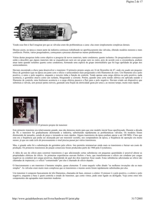 Vendo essa foto é fácil imaginar por que as válvulas eram tão problemáticas e caras: elas eram simplesmente complexas demais.
Mesmo assim, na época a maior parte da indústria continuou trabalhando no aperfeiçoamento das válvulas, obtendo modelos menores e mais
confiáveis. Porém, vários pesquisadores, começaram a procurar alternativas menos problemáticas.
Várias destas pesquisas tinha como objetivo a pesquisa de novos materiais, tanto condutores, quanto isolantes. Os pesquisadores começaram
então a descobrir que alguns materiais não se enquadravam nem em um grupo nem no outro, pois de acordo com a circunstância, podiam
atuar tanto quando isolantes quanto como condutores, formando uma espécie de grupo intermediário que foi logo apelidado de grupo dos
semicondutores.
Haviam encontrado a chave para desenvolver o transístor. O primeiro projeto surgiu em 16 de Dezembro de 47, onde era usado um pequeno
bloco de germânio (que na época era junto com o silício o semicondutor mais pesquisado) e três filamentos de ouro. Um filamento era o polo
positivo, o outro o polo negativo, enquanto o terceiro tinha a função de controle. Tendo apenas uma carga elétrica no polo positivo, nada
acontecia, o germânio atuava como um isolante, bloqueando a corrente. Porém, quando uma certa tensão elétrica era aplicada usando o
filamento de controle, uma fenômeno acontecia e a carga elétrica passava a fluir para o polo negativo. Haviam criado um dispositivo que
substituía a válvula, sem possuir partes móveis, gastando uma fração da eletricidade gasta por uma e, ao mesmo tempo, muito mais rápido.
O primeiro projeto de transístor
Este primeiro transístor era relativamente grande, mas não demorou muito para que este modelo inicial fosse aperfeiçoado. Durante a década
de 50, o transístor foi gradualmente dominando a indústria, substituindo rapidamente as problemáticas válvulas. Os modelos foram
diminuindo de tamanho, caindo de preço e tornando-se mais rápidos. Alguns transístores da época podiam operar a até 100 MHz. Claro que
esta era a freqüência que podia ser alcançada por um transístor sozinho, nos computadores da época, a freqüência de operação era muito
menor, já que em cada ciclo de processamento o sinal precisa passar por vários transístores.
Mas, o grande salto foi a substituição do germânio pelo silício. Isto permitiu miniaturizar ainda mais os transístores e baixar seu custo de
produção. Os primeiros transístores de junção comerciais foram produzidos partir de 1960 pela Crystalonics.
A idéia do uso do silício para construir transístores é que adicionando certas substâncias em pequenas quantidades é possível alterar as
propriedades elétricas do silício. As primeiras experiências usavam fósforo e boro, que transformavam o silício em condutor por cargas
negativas ou condutor por cargas positivas, dependendo de qual dos dois materiais fosse usado. Estas substâncias adicionadas ao silício são
chamadas de impurezas, e o silício “contaminado” por elas é chamado de silício dopado.
O funcionamento e um transístor é bastante simples, quase elementar. É como naquele velho ditado “as melhores invenções são as mais
simples”. As válvulas eram muito mais complexas que os transístores e mesmo assim foram rapidamente substituídas por eles.
Um transístor é composto basicamente de três filamentos, chamados de base, emissor e coletor. O emissor é o polo positivo, o coletor o polo
negativo, enquanto a base é quem controla o estado do transístor, que como vimos, pode estar ligado ou desligado. Veja como estes três
componentes são agrupados num transístor moderno:
Página 2 de 17
31/7/2005http://www.guiadohardware.net/livros/hardware/01/print.php
 