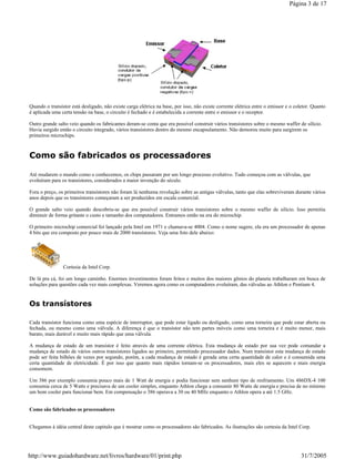 Quando o transístor está desligado, não existe carga elétrica na base, por isso, não existe corrente elétrica entre o emissor e o coletor. Quanto
é aplicada uma certa tensão na base, o circuito é fechado e é estabelecida a corrente entre o emissor e o receptor.
Outro grande salto veio quando os fabricantes deram-se conta que era possível construir vários transístores sobre o mesmo waffer de silício.
Havia surgido então o circuito integrado, vários transístores dentro do mesmo encapsulamento. Não demorou muito para surgirem os
primeiros microchips.
Como são fabricados os processadores
Até mudarem o mundo como o conhecemos, os chips passaram por um longo processo evolutivo. Tudo começou com as válvulas, que
evoluíram para os transístores, considerados a maior invenção do século.
Fora o preço, os primeiros transístores não foram lá nenhuma revolução sobre as antigas válvulas, tanto que elas sobreviveram durante vários
anos depois que os transístores começaram a ser produzidos em escala comercial.
O grande salto veio quando descobriu-se que era possível construir vários transístores sobre o mesmo waffer de silício. Isso permitiu
diminuir de forma gritante o custo e tamanho dos computadores. Entramos então na era do microchip.
O primeiro microchip comercial foi lançado pela Intel em 1971 e chamava-se 4004. Como o nome sugere, ela era um processador de apenas
4 bits que era composto por pouco mais de 2000 transístores. Veja uma foto dele abaixo:
Cortesia da Intel Corp.
De lá pra cá, foi um longo caminho. Enormes investimentos foram feitos e muitos dos maiores gênios do planeta trabalharam em busca de
soluções para questões cada vez mais complexas. Veremos agora como os computadores evoluíram, das válvulas ao Athlon e Pentium 4.
Os transístores
Cada transístor funciona como uma espécie de interruptor, que pode estar ligado ou desligado, como uma torneira que pode estar aberta ou
fechada, ou mesmo como uma válvula. A diferença é que o transístor não tem partes móveis como uma torneira e é muito menor, mais
barato, mais durável e muito mais rápido que uma válvula.
A mudança de estado de um transístor é feito através de uma corrente elétrica. Esta mudança de estado por sua vez pode comandar a
mudança de estado de vários outros transístores ligados ao primeiro, permitindo processador dados. Num transístor esta mudança de estado
pode ser feita bilhões de vezes por segundo, porém, a cada mudança de estado é gerada uma certa quantidade de calor e é consumida uma
certa quantidade de eletricidade. É por isso que quanto mais rápidos tornam-se os processadores, mais eles se aquecem e mais energia
consomem.
Um 386 por exemplo consumia pouco mais de 1 Watt de energia e podia funcionar sem nenhum tipo de resfriamento. Um 486DX-4 100
consumia cerca de 5 Watts e precisava de um cooler simples, enquanto Athlon chega a consumir 80 Watts de energia e precisa de no mínimo
um bom cooler para funcionar bem. Em compensação o 386 operava a 30 ou 40 MHz enquanto o Athlon opera a até 1.5 GHz.
Como são fabricados os processadores
Chegamos à idéia central deste capitulo que é mostrar como os processadores são fabricados. As ilustrações são cortesia da Intel Corp.
Página 3 de 17
31/7/2005http://www.guiadohardware.net/livros/hardware/01/print.php
 