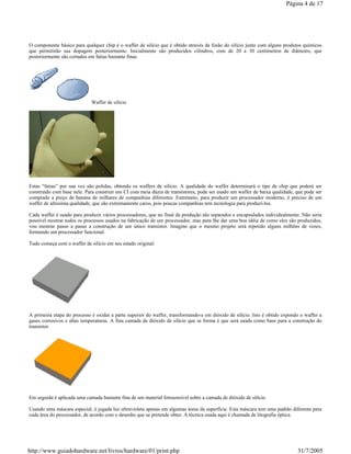 O componente básico para qualquer chip é o waffer de silício que é obtido através da fusão do silício junto com alguns produtos químicos
que permitirão sua dopagem posteriormente. Inicialmente são produzidos cilindros, com de 20 a 30 centímetros de diâmetro, que
posteriormente são cortados em fatias bastante finas.
Waffer de silício
Estas “fatias” por sua vez são polidas, obtendo os waffers de silício. A qualidade do waffer determinará o tipo de chip que poderá ser
construído com base nele. Para construir um CI com meia dúzia de transístores, pode ser usado um waffer de baixa qualidade, que pode ser
comprado a preço de banana de milhares de companhias diferentes. Entretanto, para produzir um processador moderno, é preciso de um
waffer de altíssima qualidade, que são extremamente caros, pois poucas companhias tem tecnologia para produzi-los.
Cada waffer é usado para produzir vários processadores, que no final da produção são separados e encapsulados individualmente. Não seria
possível mostrar todos os processos usados na fabricação de um processador, mas para lhe dar uma boa idéia de como eles são produzidos,
vou mostrar passo a passo a construção de um único transístor. Imagine que o mesmo projeto será repetido alguns milhões de vezes,
formando um processador funcional.
Tudo começa com o waffer de silício em seu estado original:
A primeira etapa do processo é oxidar a parte superior do waffer, transformando-a em dióxido de silício. Isto é obtido expondo o waffer a
gases corrosivos e altas temperaturas. A fina camada de dióxido de silício que se forma é que será usada como base para a construção do
transístor.
Em seguida é aplicada uma camada bastante fina de um material fotosensível sobre a camada de dióxido de silício.
Usando uma máscara especial, é jogada luz ultravioleta apenas em algumas áreas da superfície. Esta máscara tem uma padrão diferente para
cada área do processador, de acordo com o desenho que se pretende obter. A técnica usada aqui é chamada de litografia óptica.
Página 4 de 17
31/7/2005http://www.guiadohardware.net/livros/hardware/01/print.php
 
