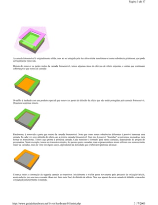 A camada fotosensível é originalmente sólida, mas ao ser atingida pela luz ultravioleta transforma-se numa substância gelatinosa, que pode
ser facilmente removida.
Depois de remover as partes moles da camada fotosensível, temos algumas áreas do dióxido de silício expostas, e outras que continuam
cobertas pelo que restou da camada:
O waffer é banhado com um produto especial que remove as partes do dióxido de silício que não estão protegidas pela camada fotosensível.
O restante continua intacto.
Finalmente, é removida a parte que restou da camada fotosensível. Note que como temos substâncias diferentes é possível remover uma
camada de cada vez, ora o dióxido de silício, ora a própria camada fotosensível. Com isto é possível “desenhar” as estruturas necessárias para
formar os transístores. Temos aqui pronta a primeira camada. Cada transístor é formado para várias camadas, dependendo do projeto do
processador. Neste exemplo, temos um transístor simples, de apenas quatro camadas, mas os processadores atuais utilizam um numero muito
maior de camadas, mais de vinte em alguns casos, dependendo da densidade que o fabricante pretende alcançar.
Começa então a construção da segunda camada do transístor. Inicialmente o waffer passa novamente pelo processo de oxidação inicial,
sendo coberto por uma nova camada (desta vez bem mais fina) de dióxido de silício. Note que apesar da nova camada de dióxido, o desenho
conseguido anteriormente é mantido.
Página 5 de 17
31/7/2005http://www.guiadohardware.net/livros/hardware/01/print.php
 