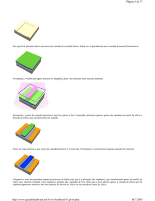 Em seguida é aplicada sobre a estrutura uma camada de cristal de silício. Sobre esta é aplicada uma nova camada de material fotosensível.
Novamente, o waffer passa pelo processo de litografia, desta vez utilizando uma máscara diferente.
Novamente, a parte da camada fotosensível que foi exposta à luz é removida, deixando expostas partes das camadas de cristal de silício e
dióxido de silício, que são removidas em seguida.
Como na etapa anterior, o que restou da camada fotosensível é removida. Terminamos a construção da segunda camada do transístor.
Chegamos a uma das principais etapas do processo de fabricação, que é a aplicação das impurezas, que transformarão partes do waffer de
silício num material condutor. Estas impurezas também são chamadas de íons. Note que os íons aderem apenas à camada de silício que foi
exposta no processo anterior e não nas camadas de dióxido de silício ou na camada de cristal de silício.
Página 6 de 17
31/7/2005http://www.guiadohardware.net/livros/hardware/01/print.php
 