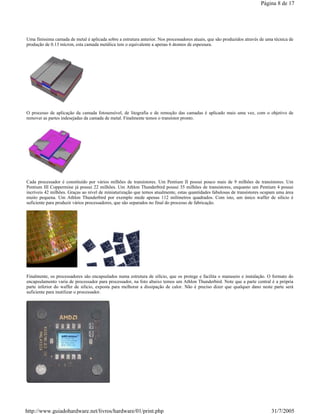 Uma finíssima camada de metal é aplicada sobre a estrutura anterior. Nos processadores atuais, que são produzidos através de uma técnica de
produção de 0.13 mícron, esta camada metálica tem o equivalente a apenas 6 átomos de espessura.
O processo de aplicação da camada fotosensível, de litografia e de remoção das camadas é aplicado mais uma vez, com o objetivo de
remover as partes indesejadas da camada de metal. Finalmente temos o transístor pronto.
Cada processador é constituído por vários milhões de transístores. Um Pentium II possui pouco mais de 9 milhões de transístores. Um
Pentium III Coppermine já possui 22 milhões. Um Athlon Thunderbird possui 35 milhões de transístores, enquanto um Pentium 4 possui
incríveis 42 milhões. Graças ao nível de miniaturização que temos atualmente, estas quantidades fabulosas de transístores ocupam uma área
muito pequena. Um Athlon Thunderbird por exemplo mede apenas 112 milímetros quadrados. Com isto, um único waffer de silício é
suficiente para produzir vários processadores, que são separados no final do processo de fabricação.
Finalmente, os processadores são encapsulados numa estrutura de silício, que os protege e facilita o manuseio e instalação. O formato do
encapsulamento varia de processador para processador, na foto abaixo temos um Athlon Thunderbird. Note que a parte central é a própria
parte inferior do waffer de silício, exposta para melhorar a dissipação de calor. Não é preciso dizer que qualquer dano neste parte será
suficiente para inutilizar o processador.
Página 8 de 17
31/7/2005http://www.guiadohardware.net/livros/hardware/01/print.php
 