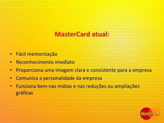 MasterCard atual:
• Fácil memorização
• Reconhecimento imediato
• Proporciona uma imagem clara e consistente para a empresa
• Comunica a personalidade da empresa
• Funciona bem nas mídias e nas reduções ou ampliações
gráficas
 