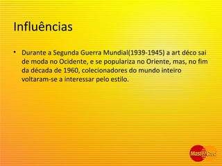 Influências
• Durante a Segunda Guerra Mundial(1939-1945) a art déco sai
de moda no Ocidente, e se populariza no Oriente, mas, no fim
da década de 1960, colecionadores do mundo inteiro
voltaram-se a interessar pelo estilo.
 