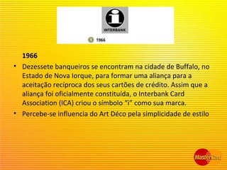 1966
• Dezessete banqueiros se encontram na cidade de Buffalo, no
Estado de Nova Iorque, para formar uma aliança para a
aceitação recíproca dos seus cartões de crédito. Assim que a
aliança foi oficialmente constituída, o Interbank Card
Association (ICA) criou o símbolo “i” como sua marca.
• Percebe-se influencia do Art Déco pela simplicidade de estilo
 