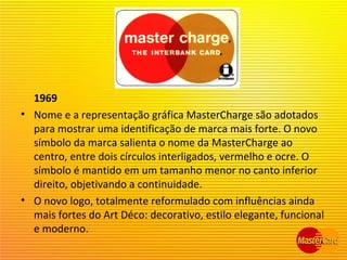 1969
• Nome e a representação gráfica MasterCharge são adotados
para mostrar uma identificação de marca mais forte. O novo
símbolo da marca salienta o nome da MasterCharge ao
centro, entre dois círculos interligados, vermelho e ocre. O
símbolo é mantido em um tamanho menor no canto inferior
direito, objetivando a continuidade.
• O novo logo, totalmente reformulado com influências ainda
mais fortes do Art Déco: decorativo, estilo elegante, funcional
e moderno.
 