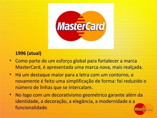 1996 (atual)
• Como parte de um esforço global para fortalecer a marca
MasterCard, é apresentada uma marca nova, mais realçada.
• Há um destaque maior para a letra com um contorno, e
novamente é feito uma simplificação de forma: foi reduzido o
número de linhas que se intercalam.
• No logo com um decorativismo geométrico garante além da
identidade, a decoração, a elegância, a modernidade e a
funcionalidade.
 