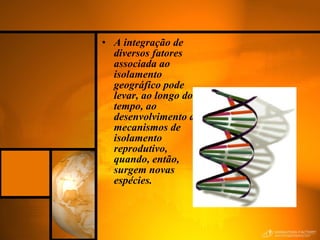A integração de diversos fatores associada ao isolamento geográfico pode levar, ao longo do tempo, ao desenvolvimento de mecanismos de isolamento reprodutivo, quando, então, surgem novas espécies.  