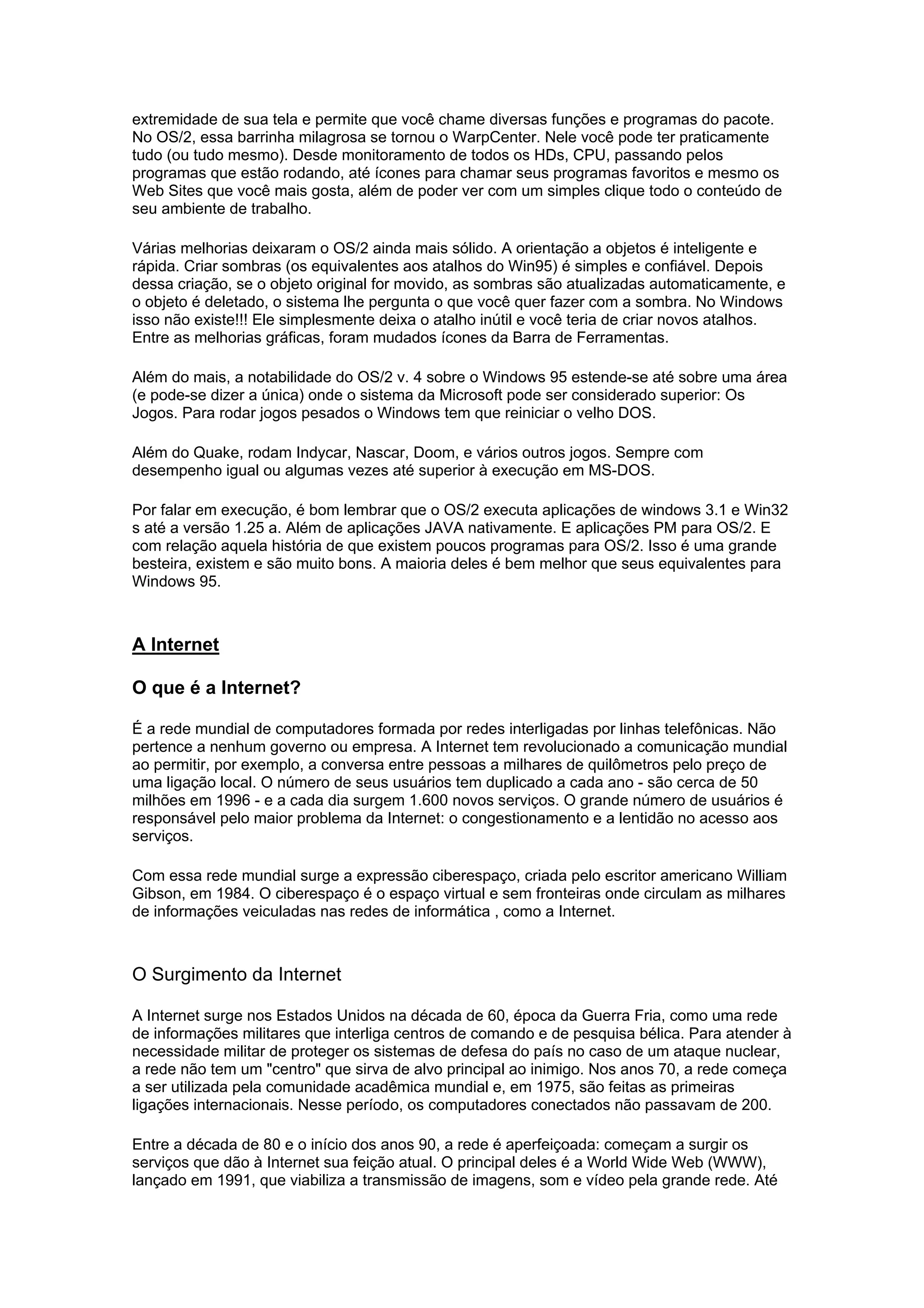 extremidade de sua tela e permite que você chame diversas funções e programas do pacote.
No OS/2, essa barrinha milagrosa se tornou o WarpCenter. Nele você pode ter praticamente
tudo (ou tudo mesmo). Desde monitoramento de todos os HDs, CPU, passando pelos
programas que estão rodando, até ícones para chamar seus programas favoritos e mesmo os
Web Sites que você mais gosta, além de poder ver com um simples clique todo o conteúdo de
seu ambiente de trabalho.
Várias melhorias deixaram o OS/2 ainda mais sólido. A orientação a objetos é inteligente e
rápida. Criar sombras (os equivalentes aos atalhos do Win95) é simples e confiável. Depois
dessa criação, se o objeto original for movido, as sombras são atualizadas automaticamente, e
o objeto é deletado, o sistema lhe pergunta o que você quer fazer com a sombra. No Windows
isso não existe!!! Ele simplesmente deixa o atalho inútil e você teria de criar novos atalhos.
Entre as melhorias gráficas, foram mudados ícones da Barra de Ferramentas.
Além do mais, a notabilidade do OS/2 v. 4 sobre o Windows 95 estende-se até sobre uma área
(e pode-se dizer a única) onde o sistema da Microsoft pode ser considerado superior: Os
Jogos. Para rodar jogos pesados o Windows tem que reiniciar o velho DOS.
Além do Quake, rodam Indycar, Nascar, Doom, e vários outros jogos. Sempre com
desempenho igual ou algumas vezes até superior à execução em MS-DOS.
Por falar em execução, é bom lembrar que o OS/2 executa aplicações de windows 3.1 e Win32
s até a versão 1.25 a. Além de aplicações JAVA nativamente. E aplicações PM para OS/2. E
com relação aquela história de que existem poucos programas para OS/2. Isso é uma grande
besteira, existem e são muito bons. A maioria deles é bem melhor que seus equivalentes para
Windows 95.
A Internet
O que é a Internet?
É a rede mundial de computadores formada por redes interligadas por linhas telefônicas. Não
pertence a nenhum governo ou empresa. A Internet tem revolucionado a comunicação mundial
ao permitir, por exemplo, a conversa entre pessoas a milhares de quilômetros pelo preço de
uma ligação local. O número de seus usuários tem duplicado a cada ano - são cerca de 50
milhões em 1996 - e a cada dia surgem 1.600 novos serviços. O grande número de usuários é
responsável pelo maior problema da Internet: o congestionamento e a lentidão no acesso aos
serviços.
Com essa rede mundial surge a expressão ciberespaço, criada pelo escritor americano William
Gibson, em 1984. O ciberespaço é o espaço virtual e sem fronteiras onde circulam as milhares
de informações veiculadas nas redes de informática , como a Internet.
O Surgimento da Internet
A Internet surge nos Estados Unidos na década de 60, época da Guerra Fria, como uma rede
de informações militares que interliga centros de comando e de pesquisa bélica. Para atender à
necessidade militar de proteger os sistemas de defesa do país no caso de um ataque nuclear,
a rede não tem um "centro" que sirva de alvo principal ao inimigo. Nos anos 70, a rede começa
a ser utilizada pela comunidade acadêmica mundial e, em 1975, são feitas as primeiras
ligações internacionais. Nesse período, os computadores conectados não passavam de 200.
Entre a década de 80 e o início dos anos 90, a rede é aperfeiçoada: começam a surgir os
serviços que dão à Internet sua feição atual. O principal deles é a World Wide Web (WWW),
lançado em 1991, que viabiliza a transmissão de imagens, som e vídeo pela grande rede. Até
 