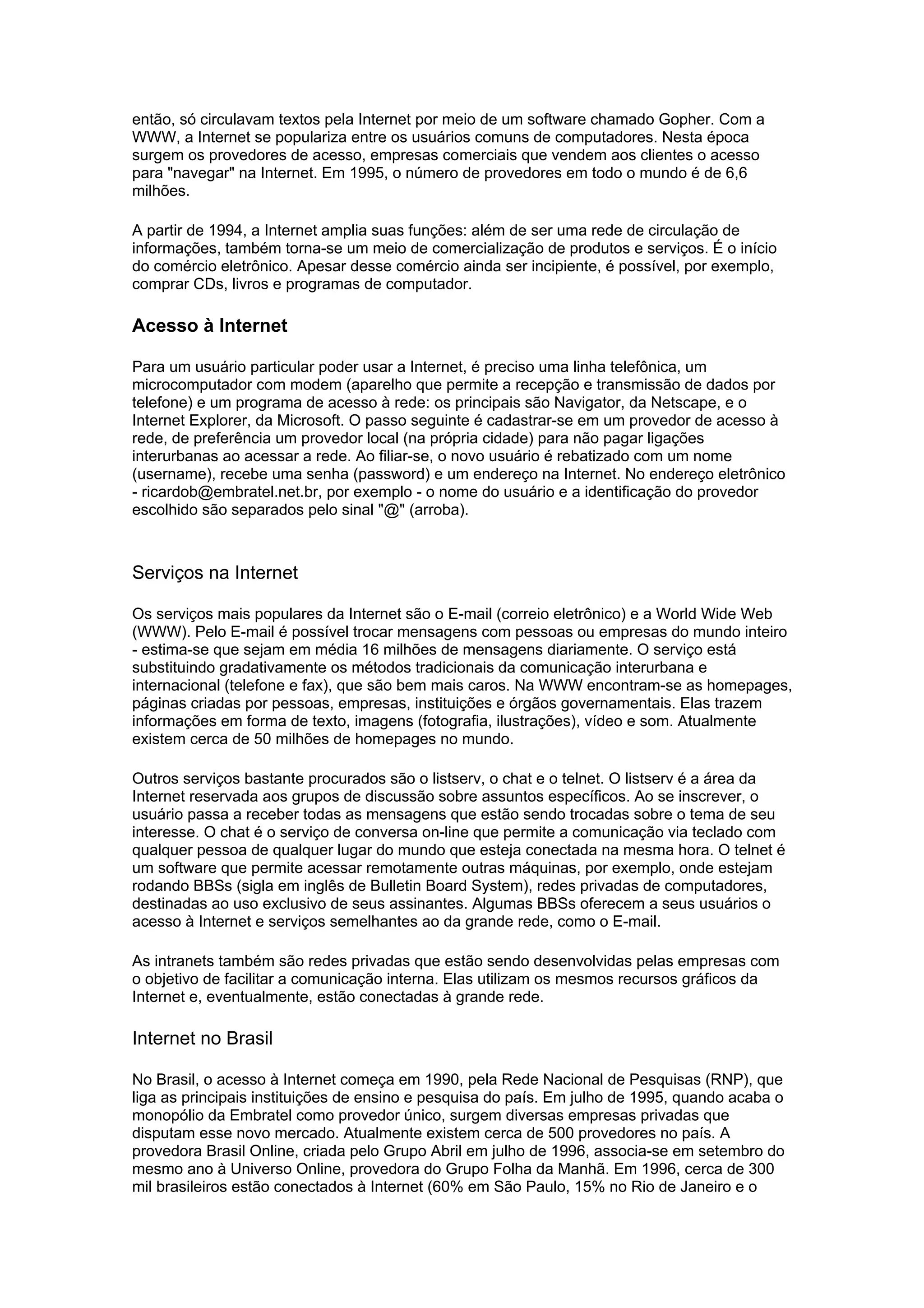 então, só circulavam textos pela Internet por meio de um software chamado Gopher. Com a
WWW, a Internet se populariza entre os usuários comuns de computadores. Nesta época
surgem os provedores de acesso, empresas comerciais que vendem aos clientes o acesso
para "navegar" na Internet. Em 1995, o número de provedores em todo o mundo é de 6,6
milhões.
A partir de 1994, a Internet amplia suas funções: além de ser uma rede de circulação de
informações, também torna-se um meio de comercialização de produtos e serviços. É o início
do comércio eletrônico. Apesar desse comércio ainda ser incipiente, é possível, por exemplo,
comprar CDs, livros e programas de computador.
Acesso à Internet
Para um usuário particular poder usar a Internet, é preciso uma linha telefônica, um
microcomputador com modem (aparelho que permite a recepção e transmissão de dados por
telefone) e um programa de acesso à rede: os principais são Navigator, da Netscape, e o
Internet Explorer, da Microsoft. O passo seguinte é cadastrar-se em um provedor de acesso à
rede, de preferência um provedor local (na própria cidade) para não pagar ligações
interurbanas ao acessar a rede. Ao filiar-se, o novo usuário é rebatizado com um nome
(username), recebe uma senha (password) e um endereço na Internet. No endereço eletrônico
- ricardob@embratel.net.br, por exemplo - o nome do usuário e a identificação do provedor
escolhido são separados pelo sinal "@" (arroba).
Serviços na Internet
Os serviços mais populares da Internet são o E-mail (correio eletrônico) e a World Wide Web
(WWW). Pelo E-mail é possível trocar mensagens com pessoas ou empresas do mundo inteiro
- estima-se que sejam em média 16 milhões de mensagens diariamente. O serviço está
substituindo gradativamente os métodos tradicionais da comunicação interurbana e
internacional (telefone e fax), que são bem mais caros. Na WWW encontram-se as homepages,
páginas criadas por pessoas, empresas, instituições e órgãos governamentais. Elas trazem
informações em forma de texto, imagens (fotografia, ilustrações), vídeo e som. Atualmente
existem cerca de 50 milhões de homepages no mundo.
Outros serviços bastante procurados são o listserv, o chat e o telnet. O listserv é a área da
Internet reservada aos grupos de discussão sobre assuntos específicos. Ao se inscrever, o
usuário passa a receber todas as mensagens que estão sendo trocadas sobre o tema de seu
interesse. O chat é o serviço de conversa on-line que permite a comunicação via teclado com
qualquer pessoa de qualquer lugar do mundo que esteja conectada na mesma hora. O telnet é
um software que permite acessar remotamente outras máquinas, por exemplo, onde estejam
rodando BBSs (sigla em inglês de Bulletin Board System), redes privadas de computadores,
destinadas ao uso exclusivo de seus assinantes. Algumas BBSs oferecem a seus usuários o
acesso à Internet e serviços semelhantes ao da grande rede, como o E-mail.
As intranets também são redes privadas que estão sendo desenvolvidas pelas empresas com
o objetivo de facilitar a comunicação interna. Elas utilizam os mesmos recursos gráficos da
Internet e, eventualmente, estão conectadas à grande rede.
Internet no Brasil
No Brasil, o acesso à Internet começa em 1990, pela Rede Nacional de Pesquisas (RNP), que
liga as principais instituições de ensino e pesquisa do país. Em julho de 1995, quando acaba o
monopólio da Embratel como provedor único, surgem diversas empresas privadas que
disputam esse novo mercado. Atualmente existem cerca de 500 provedores no país. A
provedora Brasil Online, criada pelo Grupo Abril em julho de 1996, associa-se em setembro do
mesmo ano à Universo Online, provedora do Grupo Folha da Manhã. Em 1996, cerca de 300
mil brasileiros estão conectados à Internet (60% em São Paulo, 15% no Rio de Janeiro e o
 