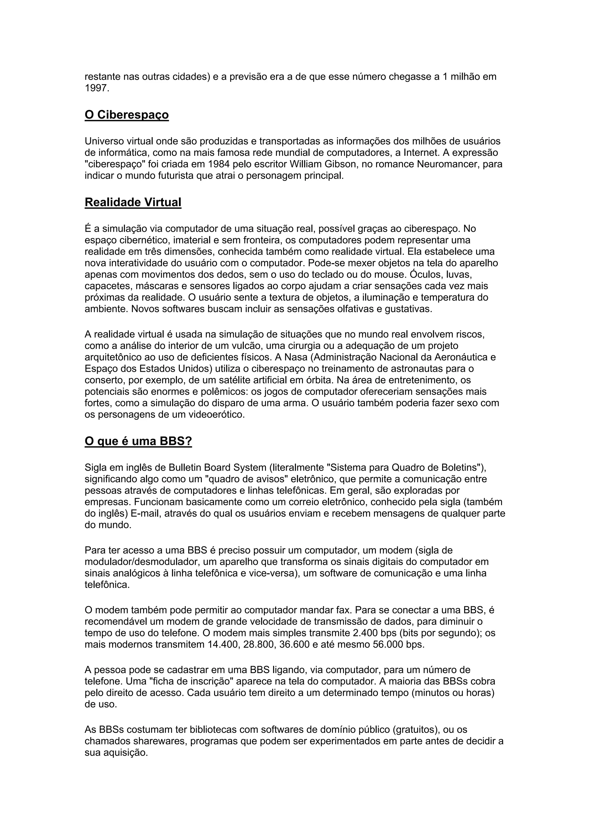 restante nas outras cidades) e a previsão era a de que esse número chegasse a 1 milhão em
1997.
O Ciberespaço
Universo virtual onde são produzidas e transportadas as informações dos milhões de usuários
de informática, como na mais famosa rede mundial de computadores, a Internet. A expressão
"ciberespaço" foi criada em 1984 pelo escritor William Gibson, no romance Neuromancer, para
indicar o mundo futurista que atrai o personagem principal.
Realidade Virtual
É a simulação via computador de uma situação real, possível graças ao ciberespaço. No
espaço cibernético, imaterial e sem fronteira, os computadores podem representar uma
realidade em três dimensões, conhecida também como realidade virtual. Ela estabelece uma
nova interatividade do usuário com o computador. Pode-se mexer objetos na tela do aparelho
apenas com movimentos dos dedos, sem o uso do teclado ou do mouse. Óculos, luvas,
capacetes, máscaras e sensores ligados ao corpo ajudam a criar sensações cada vez mais
próximas da realidade. O usuário sente a textura de objetos, a iluminação e temperatura do
ambiente. Novos softwares buscam incluir as sensações olfativas e gustativas.
A realidade virtual é usada na simulação de situações que no mundo real envolvem riscos,
como a análise do interior de um vulcão, uma cirurgia ou a adequação de um projeto
arquitetônico ao uso de deficientes físicos. A Nasa (Administração Nacional da Aeronáutica e
Espaço dos Estados Unidos) utiliza o ciberespaço no treinamento de astronautas para o
conserto, por exemplo, de um satélite artificial em órbita. Na área de entretenimento, os
potenciais são enormes e polêmicos: os jogos de computador ofereceriam sensações mais
fortes, como a simulação do disparo de uma arma. O usuário também poderia fazer sexo com
os personagens de um videoerótico.
O que é uma BBS?
Sigla em inglês de Bulletin Board System (literalmente "Sistema para Quadro de Boletins"),
significando algo como um "quadro de avisos" eletrônico, que permite a comunicação entre
pessoas através de computadores e linhas telefônicas. Em geral, são exploradas por
empresas. Funcionam basicamente como um correio eletrônico, conhecido pela sigla (também
do inglês) E-mail, através do qual os usuários enviam e recebem mensagens de qualquer parte
do mundo.
Para ter acesso a uma BBS é preciso possuir um computador, um modem (sigla de
modulador/desmodulador, um aparelho que transforma os sinais digitais do computador em
sinais analógicos à linha telefônica e vice-versa), um software de comunicação e uma linha
telefônica.
O modem também pode permitir ao computador mandar fax. Para se conectar a uma BBS, é
recomendável um modem de grande velocidade de transmissão de dados, para diminuir o
tempo de uso do telefone. O modem mais simples transmite 2.400 bps (bits por segundo); os
mais modernos transmitem 14.400, 28.800, 36.600 e até mesmo 56.000 bps.
A pessoa pode se cadastrar em uma BBS ligando, via computador, para um número de
telefone. Uma "ficha de inscrição" aparece na tela do computador. A maioria das BBSs cobra
pelo direito de acesso. Cada usuário tem direito a um determinado tempo (minutos ou horas)
de uso.
As BBSs costumam ter bibliotecas com softwares de domínio público (gratuitos), ou os
chamados sharewares, programas que podem ser experimentados em parte antes de decidir a
sua aquisição.
 