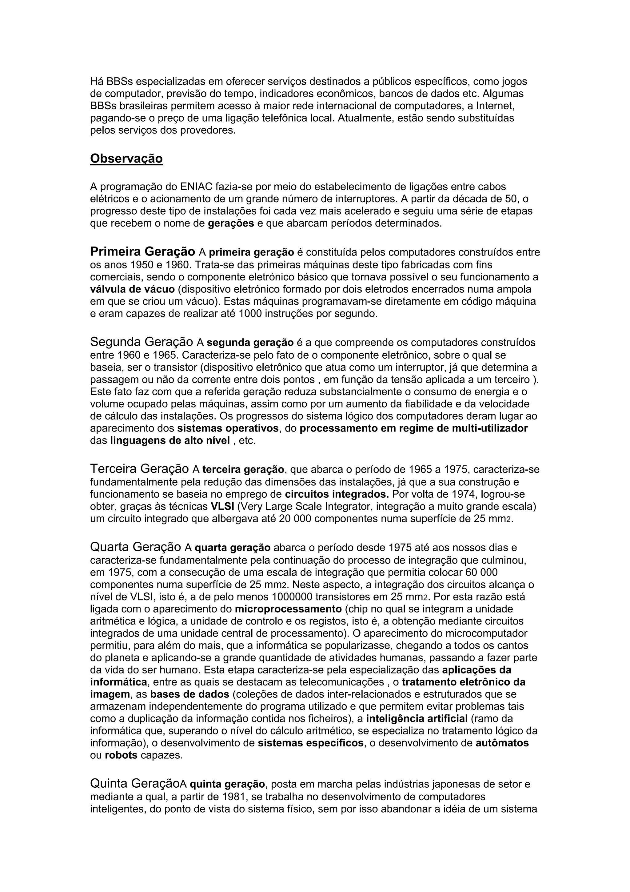 Há BBSs especializadas em oferecer serviços destinados a públicos específicos, como jogos
de computador, previsão do tempo, indicadores econômicos, bancos de dados etc. Algumas
BBSs brasileiras permitem acesso à maior rede internacional de computadores, a Internet,
pagando-se o preço de uma ligação telefônica local. Atualmente, estão sendo substituídas
pelos serviços dos provedores.
Observação
A programação do ENIAC fazia-se por meio do estabelecimento de ligações entre cabos
elétricos e o acionamento de um grande número de interruptores. A partir da década de 50, o
progresso deste tipo de instalações foi cada vez mais acelerado e seguiu uma série de etapas
que recebem o nome de gerações e que abarcam períodos determinados.
Primeira Geração A primeira geração é constituída pelos computadores construídos entre
os anos 1950 e 1960. Trata-se das primeiras máquinas deste tipo fabricadas com fins
comerciais, sendo o componente eletrónico básico que tornava possível o seu funcionamento a
válvula de vácuo (dispositivo eletrónico formado por dois eletrodos encerrados numa ampola
em que se criou um vácuo). Estas máquinas programavam-se diretamente em código máquina
e eram capazes de realizar até 1000 instruções por segundo.
Segunda Geração A segunda geração é a que compreende os computadores construídos
entre 1960 e 1965. Caracteriza-se pelo fato de o componente eletrônico, sobre o qual se
baseia, ser o transistor (dispositivo eletrônico que atua como um interruptor, já que determina a
passagem ou não da corrente entre dois pontos , em função da tensão aplicada a um terceiro ).
Este fato faz com que a referida geração reduza substancialmente o consumo de energia e o
volume ocupado pelas máquinas, assim como por um aumento da fiabilidade e da velocidade
de cálculo das instalações. Os progressos do sistema lógico dos computadores deram lugar ao
aparecimento dos sistemas operativos, do processamento em regime de multi-utilizador
das linguagens de alto nível , etc.
Terceira Geração A terceira geração, que abarca o período de 1965 a 1975, caracteriza-se
fundamentalmente pela redução das dimensões das instalações, já que a sua construção e
funcionamento se baseia no emprego de circuitos integrados. Por volta de 1974, logrou-se
obter, graças às técnicas VLSI (Very Large Scale Integrator, integração a muito grande escala)
um circuito integrado que albergava até 20 000 componentes numa superfície de 25 mm2.
Quarta Geração A quarta geração abarca o período desde 1975 até aos nossos dias e
caracteriza-se fundamentalmente pela continuação do processo de integração que culminou,
em 1975, com a consecução de uma escala de integração que permitia colocar 60 000
componentes numa superfície de 25 mm2. Neste aspecto, a integração dos circuitos alcança o
nível de VLSI, isto é, a de pelo menos 1000000 transistores em 25 mm2. Por esta razão está
ligada com o aparecimento do microprocessamento (chip no qual se integram a unidade
aritmética e lógica, a unidade de controlo e os registos, isto é, a obtenção mediante circuitos
integrados de uma unidade central de processamento). O aparecimento do microcomputador
permitiu, para além do mais, que a informática se popularizasse, chegando a todos os cantos
do planeta e aplicando-se a grande quantidade de atividades humanas, passando a fazer parte
da vida do ser humano. Esta etapa caracteriza-se pela especialização das aplicações da
informática, entre as quais se destacam as telecomunicações , o tratamento eletrônico da
imagem, as bases de dados (coleções de dados inter-relacionados e estruturados que se
armazenam independentemente do programa utilizado e que permitem evitar problemas tais
como a duplicação da informação contida nos ficheiros), a inteligência artificial (ramo da
informática que, superando o nível do cálculo aritmético, se especializa no tratamento lógico da
informação), o desenvolvimento de sistemas específicos, o desenvolvimento de autômatos
ou robots capazes.
Quinta GeraçãoA quinta geração, posta em marcha pelas indústrias japonesas de setor e
mediante a qual, a partir de 1981, se trabalha no desenvolvimento de computadores
inteligentes, do ponto de vista do sistema físico, sem por isso abandonar a idéia de um sistema
 