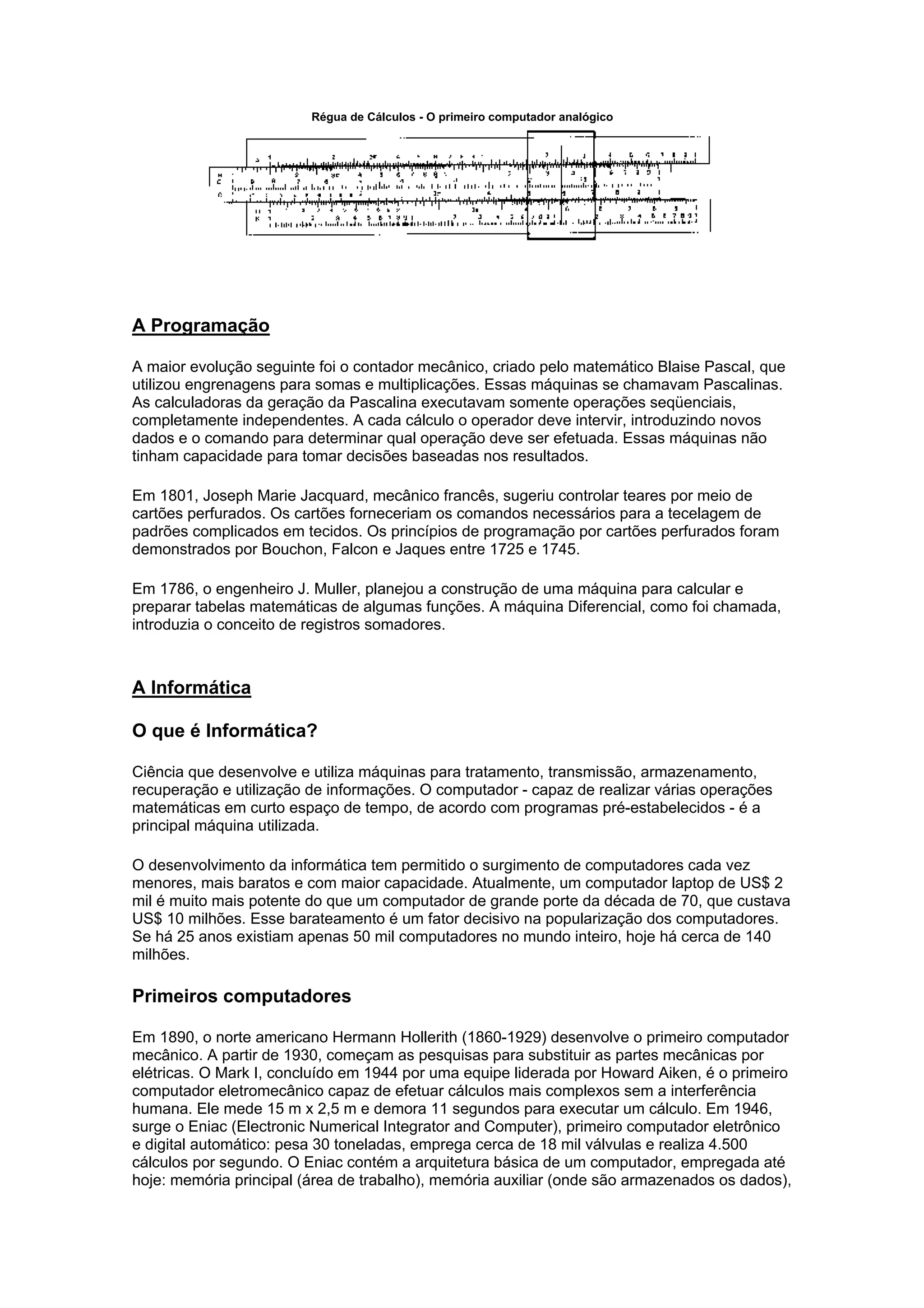 Régua de Cálculos - O primeiro computador analógico
A Programação
A maior evolução seguinte foi o contador mecânico, criado pelo matemático Blaise Pascal, que
utilizou engrenagens para somas e multiplicações. Essas máquinas se chamavam Pascalinas.
As calculadoras da geração da Pascalina executavam somente operações seqüenciais,
completamente independentes. A cada cálculo o operador deve intervir, introduzindo novos
dados e o comando para determinar qual operação deve ser efetuada. Essas máquinas não
tinham capacidade para tomar decisões baseadas nos resultados.
Em 1801, Joseph Marie Jacquard, mecânico francês, sugeriu controlar teares por meio de
cartões perfurados. Os cartões forneceriam os comandos necessários para a tecelagem de
padrões complicados em tecidos. Os princípios de programação por cartões perfurados foram
demonstrados por Bouchon, Falcon e Jaques entre 1725 e 1745.
Em 1786, o engenheiro J. Muller, planejou a construção de uma máquina para calcular e
preparar tabelas matemáticas de algumas funções. A máquina Diferencial, como foi chamada,
introduzia o conceito de registros somadores.
A Informática
O que é Informática?
Ciência que desenvolve e utiliza máquinas para tratamento, transmissão, armazenamento,
recuperação e utilização de informações. O computador - capaz de realizar várias operações
matemáticas em curto espaço de tempo, de acordo com programas pré-estabelecidos - é a
principal máquina utilizada.
O desenvolvimento da informática tem permitido o surgimento de computadores cada vez
menores, mais baratos e com maior capacidade. Atualmente, um computador laptop de US$ 2
mil é muito mais potente do que um computador de grande porte da década de 70, que custava
US$ 10 milhões. Esse barateamento é um fator decisivo na popularização dos computadores.
Se há 25 anos existiam apenas 50 mil computadores no mundo inteiro, hoje há cerca de 140
milhões.
Primeiros computadores
Em 1890, o norte americano Hermann Hollerith (1860-1929) desenvolve o primeiro computador
mecânico. A partir de 1930, começam as pesquisas para substituir as partes mecânicas por
elétricas. O Mark I, concluído em 1944 por uma equipe liderada por Howard Aiken, é o primeiro
computador eletromecânico capaz de efetuar cálculos mais complexos sem a interferência
humana. Ele mede 15 m x 2,5 m e demora 11 segundos para executar um cálculo. Em 1946,
surge o Eniac (Electronic Numerical Integrator and Computer), primeiro computador eletrônico
e digital automático: pesa 30 toneladas, emprega cerca de 18 mil válvulas e realiza 4.500
cálculos por segundo. O Eniac contém a arquitetura básica de um computador, empregada até
hoje: memória principal (área de trabalho), memória auxiliar (onde são armazenados os dados),
 