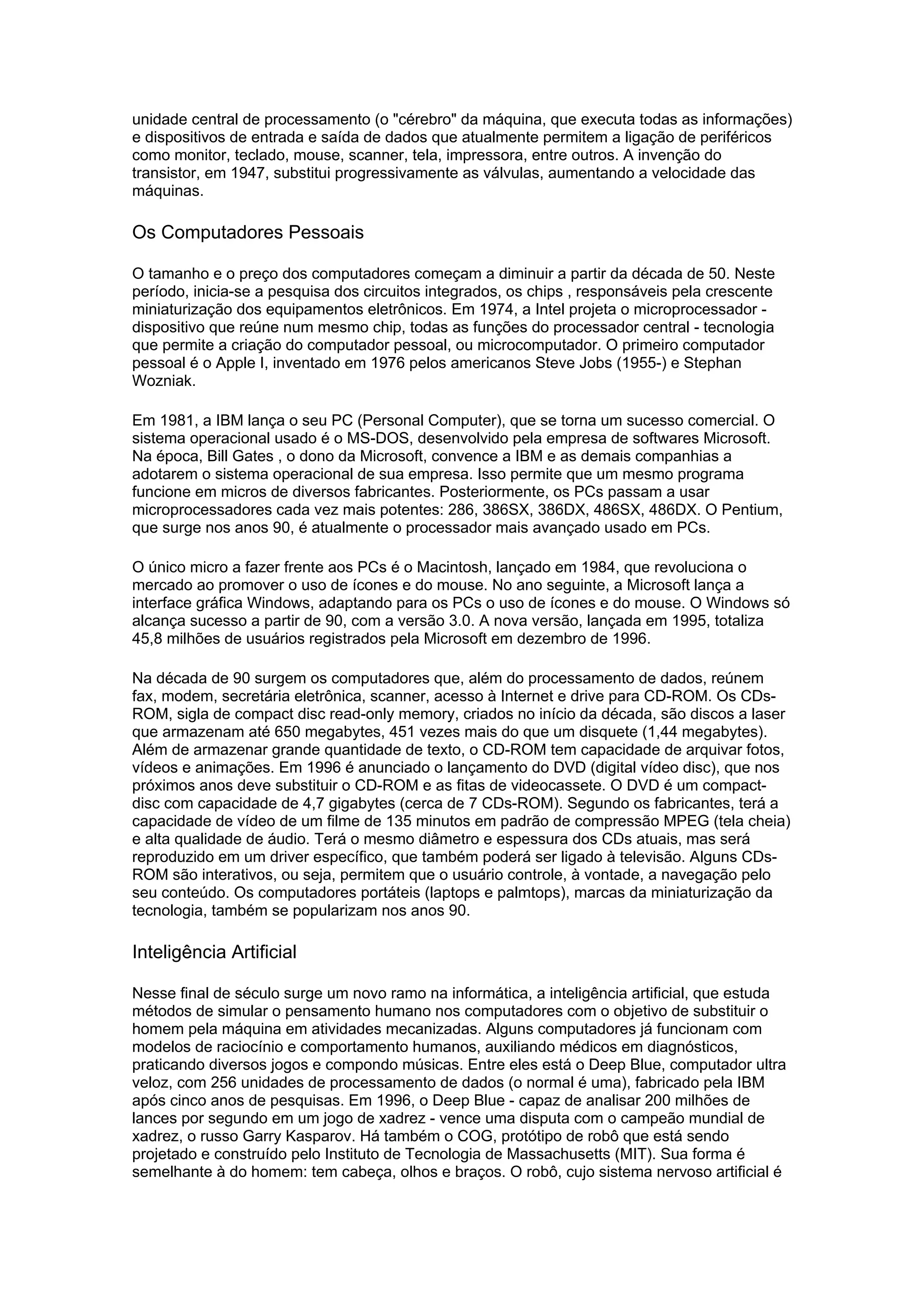 unidade central de processamento (o "cérebro" da máquina, que executa todas as informações)
e dispositivos de entrada e saída de dados que atualmente permitem a ligação de periféricos
como monitor, teclado, mouse, scanner, tela, impressora, entre outros. A invenção do
transistor, em 1947, substitui progressivamente as válvulas, aumentando a velocidade das
máquinas.
Os Computadores Pessoais
O tamanho e o preço dos computadores começam a diminuir a partir da década de 50. Neste
período, inicia-se a pesquisa dos circuitos integrados, os chips , responsáveis pela crescente
miniaturização dos equipamentos eletrônicos. Em 1974, a Intel projeta o microprocessador -
dispositivo que reúne num mesmo chip, todas as funções do processador central - tecnologia
que permite a criação do computador pessoal, ou microcomputador. O primeiro computador
pessoal é o Apple I, inventado em 1976 pelos americanos Steve Jobs (1955-) e Stephan
Wozniak.
Em 1981, a IBM lança o seu PC (Personal Computer), que se torna um sucesso comercial. O
sistema operacional usado é o MS-DOS, desenvolvido pela empresa de softwares Microsoft.
Na época, Bill Gates , o dono da Microsoft, convence a IBM e as demais companhias a
adotarem o sistema operacional de sua empresa. Isso permite que um mesmo programa
funcione em micros de diversos fabricantes. Posteriormente, os PCs passam a usar
microprocessadores cada vez mais potentes: 286, 386SX, 386DX, 486SX, 486DX. O Pentium,
que surge nos anos 90, é atualmente o processador mais avançado usado em PCs.
O único micro a fazer frente aos PCs é o Macintosh, lançado em 1984, que revoluciona o
mercado ao promover o uso de ícones e do mouse. No ano seguinte, a Microsoft lança a
interface gráfica Windows, adaptando para os PCs o uso de ícones e do mouse. O Windows só
alcança sucesso a partir de 90, com a versão 3.0. A nova versão, lançada em 1995, totaliza
45,8 milhões de usuários registrados pela Microsoft em dezembro de 1996.
Na década de 90 surgem os computadores que, além do processamento de dados, reúnem
fax, modem, secretária eletrônica, scanner, acesso à Internet e drive para CD-ROM. Os CDs-
ROM, sigla de compact disc read-only memory, criados no início da década, são discos a laser
que armazenam até 650 megabytes, 451 vezes mais do que um disquete (1,44 megabytes).
Além de armazenar grande quantidade de texto, o CD-ROM tem capacidade de arquivar fotos,
vídeos e animações. Em 1996 é anunciado o lançamento do DVD (digital vídeo disc), que nos
próximos anos deve substituir o CD-ROM e as fitas de videocassete. O DVD é um compact-
disc com capacidade de 4,7 gigabytes (cerca de 7 CDs-ROM). Segundo os fabricantes, terá a
capacidade de vídeo de um filme de 135 minutos em padrão de compressão MPEG (tela cheia)
e alta qualidade de áudio. Terá o mesmo diâmetro e espessura dos CDs atuais, mas será
reproduzido em um driver específico, que também poderá ser ligado à televisão. Alguns CDs-
ROM são interativos, ou seja, permitem que o usuário controle, à vontade, a navegação pelo
seu conteúdo. Os computadores portáteis (laptops e palmtops), marcas da miniaturização da
tecnologia, também se popularizam nos anos 90.
Inteligência Artificial
Nesse final de século surge um novo ramo na informática, a inteligência artificial, que estuda
métodos de simular o pensamento humano nos computadores com o objetivo de substituir o
homem pela máquina em atividades mecanizadas. Alguns computadores já funcionam com
modelos de raciocínio e comportamento humanos, auxiliando médicos em diagnósticos,
praticando diversos jogos e compondo músicas. Entre eles está o Deep Blue, computador ultra
veloz, com 256 unidades de processamento de dados (o normal é uma), fabricado pela IBM
após cinco anos de pesquisas. Em 1996, o Deep Blue - capaz de analisar 200 milhões de
lances por segundo em um jogo de xadrez - vence uma disputa com o campeão mundial de
xadrez, o russo Garry Kasparov. Há também o COG, protótipo de robô que está sendo
projetado e construído pelo Instituto de Tecnologia de Massachusetts (MIT). Sua forma é
semelhante à do homem: tem cabeça, olhos e braços. O robô, cujo sistema nervoso artificial é
 
