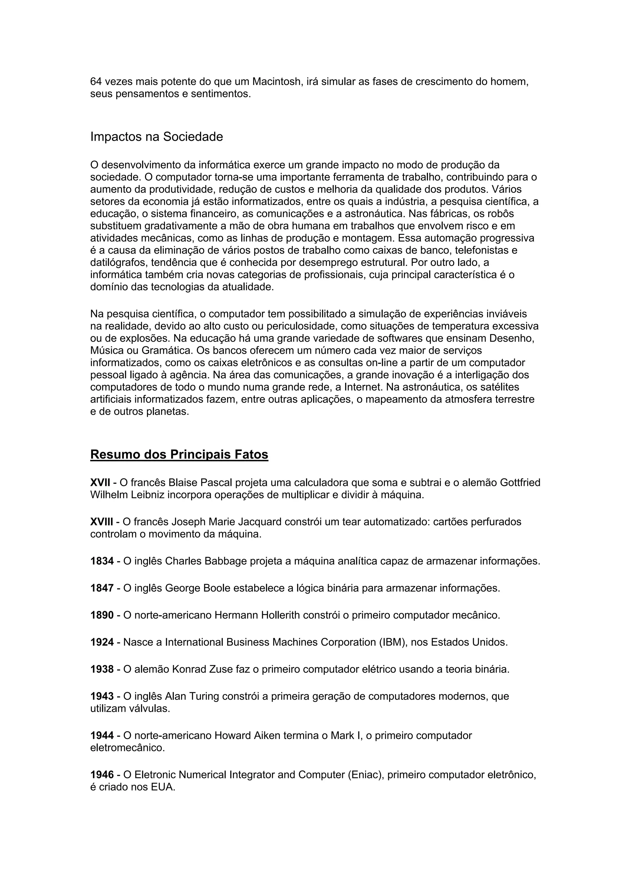 64 vezes mais potente do que um Macintosh, irá simular as fases de crescimento do homem,
seus pensamentos e sentimentos.
Impactos na Sociedade
O desenvolvimento da informática exerce um grande impacto no modo de produção da
sociedade. O computador torna-se uma importante ferramenta de trabalho, contribuindo para o
aumento da produtividade, redução de custos e melhoria da qualidade dos produtos. Vários
setores da economia já estão informatizados, entre os quais a indústria, a pesquisa científica, a
educação, o sistema financeiro, as comunicações e a astronáutica. Nas fábricas, os robôs
substituem gradativamente a mão de obra humana em trabalhos que envolvem risco e em
atividades mecânicas, como as linhas de produção e montagem. Essa automação progressiva
é a causa da eliminação de vários postos de trabalho como caixas de banco, telefonistas e
datilógrafos, tendência que é conhecida por desemprego estrutural. Por outro lado, a
informática também cria novas categorias de profissionais, cuja principal característica é o
domínio das tecnologias da atualidade.
Na pesquisa científica, o computador tem possibilitado a simulação de experiências inviáveis
na realidade, devido ao alto custo ou periculosidade, como situações de temperatura excessiva
ou de explosões. Na educação há uma grande variedade de softwares que ensinam Desenho,
Música ou Gramática. Os bancos oferecem um número cada vez maior de serviços
informatizados, como os caixas eletrônicos e as consultas on-line a partir de um computador
pessoal ligado à agência. Na área das comunicações, a grande inovação é a interligação dos
computadores de todo o mundo numa grande rede, a Internet. Na astronáutica, os satélites
artificiais informatizados fazem, entre outras aplicações, o mapeamento da atmosfera terrestre
e de outros planetas.
Resumo dos Principais Fatos
XVII - O francês Blaise Pascal projeta uma calculadora que soma e subtrai e o alemão Gottfried
Wilhelm Leibniz incorpora operações de multiplicar e dividir à máquina.
XVIII - O francês Joseph Marie Jacquard constrói um tear automatizado: cartões perfurados
controlam o movimento da máquina.
1834 - O inglês Charles Babbage projeta a máquina analítica capaz de armazenar informações.
1847 - O inglês George Boole estabelece a lógica binária para armazenar informações.
1890 - O norte-americano Hermann Hollerith constrói o primeiro computador mecânico.
1924 - Nasce a International Business Machines Corporation (IBM), nos Estados Unidos.
1938 - O alemão Konrad Zuse faz o primeiro computador elétrico usando a teoria binária.
1943 - O inglês Alan Turing constrói a primeira geração de computadores modernos, que
utilizam válvulas.
1944 - O norte-americano Howard Aiken termina o Mark I, o primeiro computador
eletromecânico.
1946 - O Eletronic Numerical Integrator and Computer (Eniac), primeiro computador eletrônico,
é criado nos EUA.
 