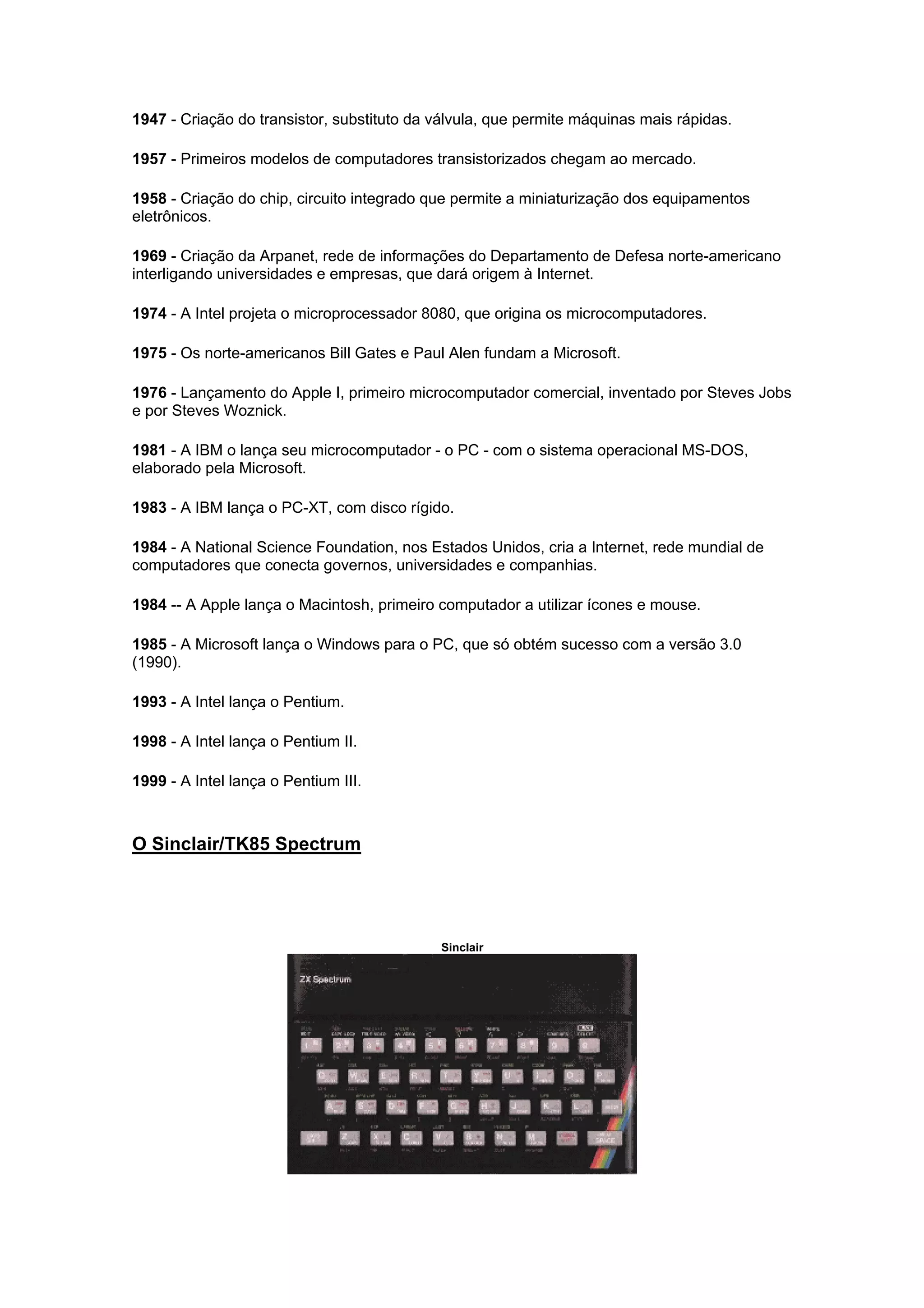 1947 - Criação do transistor, substituto da válvula, que permite máquinas mais rápidas.
1957 - Primeiros modelos de computadores transistorizados chegam ao mercado.
1958 - Criação do chip, circuito integrado que permite a miniaturização dos equipamentos
eletrônicos.
1969 - Criação da Arpanet, rede de informações do Departamento de Defesa norte-americano
interligando universidades e empresas, que dará origem à Internet.
1974 - A Intel projeta o microprocessador 8080, que origina os microcomputadores.
1975 - Os norte-americanos Bill Gates e Paul Alen fundam a Microsoft.
1976 - Lançamento do Apple I, primeiro microcomputador comercial, inventado por Steves Jobs
e por Steves Woznick.
1981 - A IBM o lança seu microcomputador - o PC - com o sistema operacional MS-DOS,
elaborado pela Microsoft.
1983 - A IBM lança o PC-XT, com disco rígido.
1984 - A National Science Foundation, nos Estados Unidos, cria a Internet, rede mundial de
computadores que conecta governos, universidades e companhias.
1984 -- A Apple lança o Macintosh, primeiro computador a utilizar ícones e mouse.
1985 - A Microsoft lança o Windows para o PC, que só obtém sucesso com a versão 3.0
(1990).
1993 - A Intel lança o Pentium.
1998 - A Intel lança o Pentium II.
1999 - A Intel lança o Pentium III.
O Sinclair/TK85 Spectrum
Sinclair
 