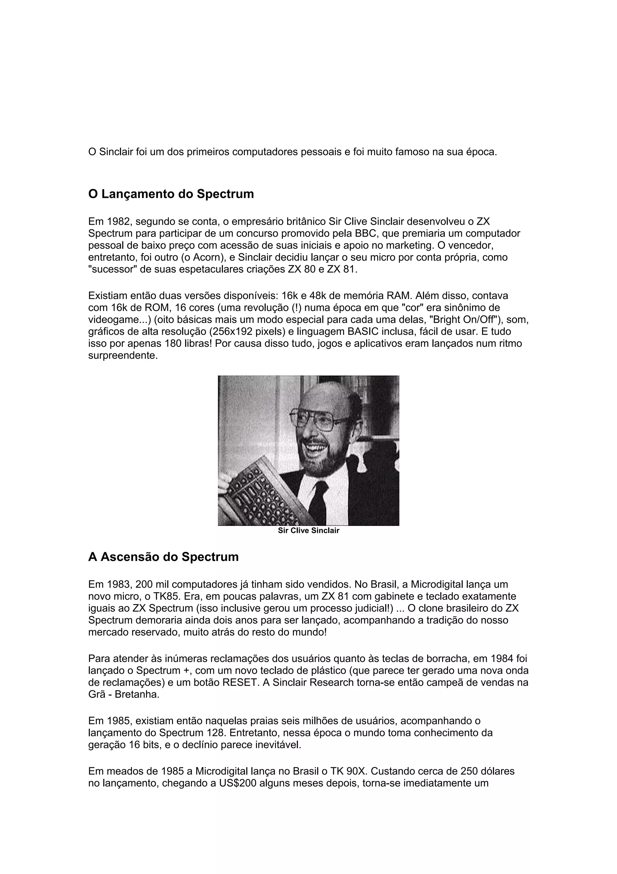 O Sinclair foi um dos primeiros computadores pessoais e foi muito famoso na sua época.
O Lançamento do Spectrum
Em 1982, segundo se conta, o empresário britânico Sir Clive Sinclair desenvolveu o ZX
Spectrum para participar de um concurso promovido pela BBC, que premiaria um computador
pessoal de baixo preço com acessão de suas iniciais e apoio no marketing. O vencedor,
entretanto, foi outro (o Acorn), e Sinclair decidiu lançar o seu micro por conta própria, como
"sucessor" de suas espetaculares criações ZX 80 e ZX 81.
Existiam então duas versões disponíveis: 16k e 48k de memória RAM. Além disso, contava
com 16k de ROM, 16 cores (uma revolução (!) numa época em que "cor" era sinônimo de
videogame...) (oito básicas mais um modo especial para cada uma delas, "Bright On/Off"), som,
gráficos de alta resolução (256x192 pixels) e linguagem BASIC inclusa, fácil de usar. E tudo
isso por apenas 180 libras! Por causa disso tudo, jogos e aplicativos eram lançados num ritmo
surpreendente.
Sir Clive Sinclair
A Ascensão do Spectrum
Em 1983, 200 mil computadores já tinham sido vendidos. No Brasil, a Microdigital lança um
novo micro, o TK85. Era, em poucas palavras, um ZX 81 com gabinete e teclado exatamente
iguais ao ZX Spectrum (isso inclusive gerou um processo judicial!) ... O clone brasileiro do ZX
Spectrum demoraria ainda dois anos para ser lançado, acompanhando a tradição do nosso
mercado reservado, muito atrás do resto do mundo!
Para atender às inúmeras reclamações dos usuários quanto às teclas de borracha, em 1984 foi
lançado o Spectrum +, com um novo teclado de plástico (que parece ter gerado uma nova onda
de reclamações) e um botão RESET. A Sinclair Research torna-se então campeã de vendas na
Grã - Bretanha.
Em 1985, existiam então naquelas praias seis milhões de usuários, acompanhando o
lançamento do Spectrum 128. Entretanto, nessa época o mundo toma conhecimento da
geração 16 bits, e o declínio parece inevitável.
Em meados de 1985 a Microdigital lança no Brasil o TK 90X. Custando cerca de 250 dólares
no lançamento, chegando a US$200 alguns meses depois, torna-se imediatamente um
 