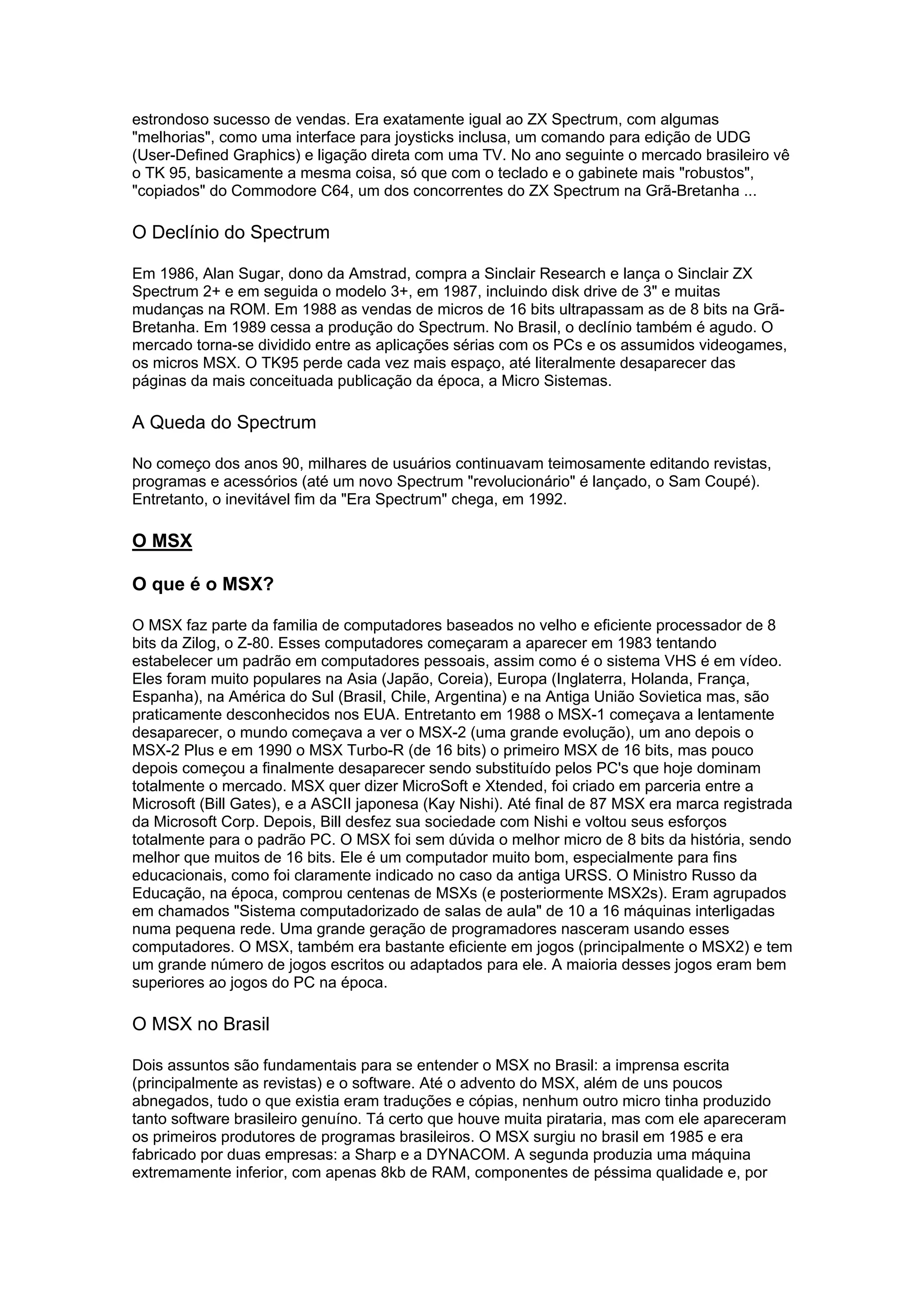 estrondoso sucesso de vendas. Era exatamente igual ao ZX Spectrum, com algumas
"melhorias", como uma interface para joysticks inclusa, um comando para edição de UDG
(User-Defined Graphics) e ligação direta com uma TV. No ano seguinte o mercado brasileiro vê
o TK 95, basicamente a mesma coisa, só que com o teclado e o gabinete mais "robustos",
"copiados" do Commodore C64, um dos concorrentes do ZX Spectrum na Grã-Bretanha ...
O Declínio do Spectrum
Em 1986, Alan Sugar, dono da Amstrad, compra a Sinclair Research e lança o Sinclair ZX
Spectrum 2+ e em seguida o modelo 3+, em 1987, incluindo disk drive de 3" e muitas
mudanças na ROM. Em 1988 as vendas de micros de 16 bits ultrapassam as de 8 bits na Grã-
Bretanha. Em 1989 cessa a produção do Spectrum. No Brasil, o declínio também é agudo. O
mercado torna-se dividido entre as aplicações sérias com os PCs e os assumidos videogames,
os micros MSX. O TK95 perde cada vez mais espaço, até literalmente desaparecer das
páginas da mais conceituada publicação da época, a Micro Sistemas.
A Queda do Spectrum
No começo dos anos 90, milhares de usuários continuavam teimosamente editando revistas,
programas e acessórios (até um novo Spectrum "revolucionário" é lançado, o Sam Coupé).
Entretanto, o inevitável fim da "Era Spectrum" chega, em 1992.
O MSX
O que é o MSX?
O MSX faz parte da familia de computadores baseados no velho e eficiente processador de 8
bits da Zilog, o Z-80. Esses computadores começaram a aparecer em 1983 tentando
estabelecer um padrão em computadores pessoais, assim como é o sistema VHS é em vídeo.
Eles foram muito populares na Asia (Japão, Coreia), Europa (Inglaterra, Holanda, França,
Espanha), na América do Sul (Brasil, Chile, Argentina) e na Antiga União Sovietica mas, são
praticamente desconhecidos nos EUA. Entretanto em 1988 o MSX-1 começava a lentamente
desaparecer, o mundo começava a ver o MSX-2 (uma grande evolução), um ano depois o
MSX-2 Plus e em 1990 o MSX Turbo-R (de 16 bits) o primeiro MSX de 16 bits, mas pouco
depois começou a finalmente desaparecer sendo substituído pelos PC's que hoje dominam
totalmente o mercado. MSX quer dizer MicroSoft e Xtended, foi criado em parceria entre a
Microsoft (Bill Gates), e a ASCII japonesa (Kay Nishi). Até final de 87 MSX era marca registrada
da Microsoft Corp. Depois, Bill desfez sua sociedade com Nishi e voltou seus esforços
totalmente para o padrão PC. O MSX foi sem dúvida o melhor micro de 8 bits da história, sendo
melhor que muitos de 16 bits. Ele é um computador muito bom, especialmente para fins
educacionais, como foi claramente indicado no caso da antiga URSS. O Ministro Russo da
Educação, na época, comprou centenas de MSXs (e posteriormente MSX2s). Eram agrupados
em chamados "Sistema computadorizado de salas de aula" de 10 a 16 máquinas interligadas
numa pequena rede. Uma grande geração de programadores nasceram usando esses
computadores. O MSX, também era bastante eficiente em jogos (principalmente o MSX2) e tem
um grande número de jogos escritos ou adaptados para ele. A maioria desses jogos eram bem
superiores ao jogos do PC na época.
O MSX no Brasil
Dois assuntos são fundamentais para se entender o MSX no Brasil: a imprensa escrita
(principalmente as revistas) e o software. Até o advento do MSX, além de uns poucos
abnegados, tudo o que existia eram traduções e cópias, nenhum outro micro tinha produzido
tanto software brasileiro genuíno. Tá certo que houve muita pirataria, mas com ele apareceram
os primeiros produtores de programas brasileiros. O MSX surgiu no brasil em 1985 e era
fabricado por duas empresas: a Sharp e a DYNACOM. A segunda produzia uma máquina
extremamente inferior, com apenas 8kb de RAM, componentes de péssima qualidade e, por
 