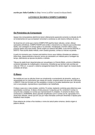 escrito por Julia Gadelha in (http://www.ic.uff.br/~aconci/evolucao.html)
A EVOLUÇÃO DOS COMPUTADORES
Os Primórdios da Computação
Apesar dos computadores eletrônicos terem efetivamente aparecido somente na década de 40,
os fundamentos em que se baseiam remontam a centenas ou até mesmo milhares de anos.
Se levarmos em conta que o termo COMPUTAR significa fazer cálculos, contar, efetuar
operações aritméticas, COMPUTADOR seria então o mecanismo ou máquina que auxilia essa
tarefa, com vantagens no tempo gasto e na precisão. Inicialmente o homem utilizou seus
próprios dedos para essa tarefa, dando origem ao sistema DECIMAL e aos termos DIGITAL e
DIGITO. Para auxílio deste método, eram usados gravetos, contas ou marcas na parede.
A partir do momento que o homem pré-histórico trocou seus hábitos nômades por aldeias e
tribos fixas, desenvolvendo a lavoura, tornou-se necessário um método para a contagem do
tempo, delimitando as épocas de plantio e colheita.
Tábuas de argila foram desenterradas por arqueólogos no Oriente Médio, próximo à Babilônia,
contendo tabuadas de multiplicação e recíprocos. Acredita-se que tenham sido escritas por
volta de 1700 a.C. e usavam o sistema sexagesimal (base 60), dando origem às nossas atuais
unidades de tempo.
O Ábaco
Na medida em que os cálculos foram se complicando e aumentando de tamanho, sentiu-se a
necessidade de um instrumento que viesse em auxílio, surgindo assim há cerca de 2.500 anos
o ÁBACO. Este era formado por fios paralelos e contas ou arruelas deslizantes que, de acordo
com a sua posição, representava a quantidade a ser trabalhada.
O ábaco russo era o mais simples: continha 10 contas, bastando contá-las para obtermos suas
quantidades numéricas. O ábaco chinês possuía 2 conjuntos por fio, contendo 5 contas no
conjunto das unidades e 2 contas que representavam 5 unidades. A variante do ábaco mais
conhecida é o SOROBAN, ábaco japonês simplificado (com 5 contas por fio, agrupadas 4x1),
ainda hoje utilizado, sendo que em uso por mãos treinadas continuam eficientes e rápidos para
trabalhos mais simples.
Esse sistema de contas e fios recebeu o nome de calculi pelos romanos, dando origem à
palavra cálculo.
 