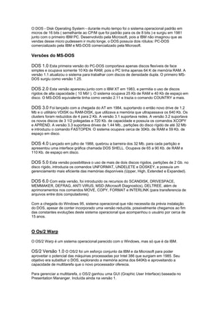 O DOS - Disk Operating System - durante muito tempo foi o sistema operacional padrão em
micros de 16 bits ( semelhante ao CP/M que foi padrão para os de 8 bits ) e surgiu em 1981
junto com o primeiro IBM PC. Desenvolvido pela Microsoft, pois a IBM não imaginou que as
vendas desse micro pudessem ir muito longe, o DOS possuía dois rótulos: PC-DOS
comercializado pela IBM e MS-DOS comercializado pela Microsoft.
Versões do MS-DOS
DOS 1.0 Esta primeira versão do PC-DOS comportava apenas discos flexíveis de face
simples e ocupava somente 10 Kb de RAM, pois o PC tinha apenas 64 K de memória RAM. A
versão 1.1 atualizou o sistema para trabalhar com discos de densidade dupla. O primeiro MS-
DOS surgiu como versão 1.25.
DOS 2.0 Esta versão apareceu junto com o IBM XT em 1983, e permitia o uso de discos
rígidos de alta capacidade ( 10 Mb! ). O sistema ocupava 25 Kb de RAM e 40 Kb de espaço em
disco. O MS-DOS equivalente tinha como versão 2.11 e trazia o comando COUNTRY a mais.
DOS 3.0 Foi lançado com a chegada do AT em 1984, suportando o então novo drive de 1.2
Mb e o utilitário VDISK ou RAM-DISK, que utilizava a memória que ultrapassava os 640 Kb. Os
clusters foram reduzidos de 4 para 2 Kb. A versão 3.1 suportava redes. A versão 3.2 suportava
os novos discos de 3 1/2 polegadas e 720 Kb. de capacidade e possuía os comandos XCOPY
e APREND. A versão 3.3 suportava drives de 1.44 Mb., partições do disco rígido de até 32 Mb
e introduziu o comando FASTOPEN. O sistema ocupava cerca de 30Kb. de RAM e 59 Kb. de
espaço em disco.
DOS 4.0 Lançado em julho de 1988, quebrou a barreira dos 32 Mb. para cada partição e
apresentou uma interface gráfica chamada DOS SHELL. Ocupava de 65 a 90 Kb. de RAM e
110 Kb. de espaço em disco.
DOS 5.0 Esta versão possibilitava o uso de mais de dois discos rígidos, partições de 2 Gb. no
disco rígido, introduzia os comandos UNFORMAT, UNDELETE e DOSKEY, e possuía um
gerenciamento mais eficiente das memórias disponíveis (Upper, High, Extended e Expanded).
DOS 6.0 Com esta versão, foi introduzido os recursos do SCANDISK, DRIVESPACE,
MEMMAKER, DEFRAG, ANTI VIRUS, MSD (Microsoft Diagnostics), DELTREE, além de
aprimoramentos nos comandos MOVE, COPY, FORMAT e INTERLINK (para transferencia de
arquivos entre dois computadores).
Com a chegada do Windows 95, sistema operacional que não necessita da prévia instalação
do DOS, apesar de conter incorporado uma versão reduzida, possivelmente chegamos ao fim
das constantes evoluções deste sistema operacional que acompanhou o usuário por cerca de
15 anos.
O Os/2 Warp
O OS/2 Warp é um sistema operacional parecido com o Windows, mas só que é da IBM.
OS/2 Versão 1.0 O OS/2 foi um esforço conjunto da IBM e da Microsoft para poder
aproveitar o potencial das máquinas processadas por Intel 386 que surgiam em 1985. Seu
objetivo era substituir o DOS, explorando a memória acima dos 640Kb e aproveitando a
capacidade de multitarefa que o novo processador oferecia.
Para gerenciar a multitarefa, o OS/2 ganhou uma GUI (Graphic User Interface) baseada no
Presentation Mananger. Incluída ainda na versão 1.
 