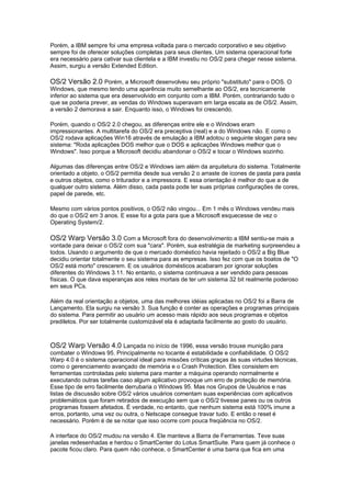 Porém, a IBM sempre foi uma empresa voltada para o mercado corporativo e seu objetivo
sempre foi de oferecer soluções completas para seus clientes. Um sistema operacional forte
era necessário para cativar sua clientela e a IBM investiu no OS/2 para chegar nesse sistema.
Assim, surgiu a versão Extended Edition.
OS/2 Versão 2.0 Porém, a Microsoft desenvolveu seu próprio "substituto" para o DOS. O
Windows, que mesmo tendo uma aparência muito semelhante ao OS/2, era tecnicamente
inferior ao sistema que era desenvolvido em conjunto com a IBM. Porém, contrariando tudo o
que se poderia prever, as vendas do Windows superavam em larga escala as de OS/2. Assim,
a versão 2 demorava a sair. Enquanto isso, o Windows foi crescendo.
Porém, quando o OS/2 2.0 chegou, as diferenças entre ele e o Windows eram
impressionantes. A multitarefa do OS/2 era preceptiva (real) e a do Windows não. E como o
OS/2 rodava aplicações Win16 através de emulação a IBM adotou o seguinte slogan para seu
sistema: "Roda aplicações DOS melhor que o DOS e aplicações Windows melhor que o
Windows". Isso porque a Microsoft decidiu abandonar o OS/2 e tocar o Windows sozinho.
Algumas das diferenças entre OS/2 e Windows iam além da arquitetura do sistema. Totalmente
orientado a objeto, o OS/2 permitia desde sua versão 2 o arraste de ícones de pasta para pasta
e outros objetos, como o triturador e a impressora. E essa orientação é melhor do que a de
qualquer outro sistema. Além disso, cada pasta pode ter suas próprias configurações de cores,
papel de parede, etc.
Mesmo com vários pontos positivos, o OS/2 não vingou... Em 1 mês o Windows vendeu mais
do que o OS/2 em 3 anos. E esse foi a gota para que a Microsoft esquecesse de vez o
Operating System/2.
OS/2 Warp Versão 3.0 Com a Microsoft fora do desenvolvimento a IBM sentiu-se mais a
vontade para deixar o OS/2 com sua "cara". Porém, sua estratégia de marketing surpreendeu a
todos. Usando o argumento de que o mercado doméstico havia rejeitado o OS/2 a Big Blue
decidiu orientar totalmente o seu sistema para as empresas. Isso fez com que os boatos de "O
OS/2 está morto" crescerem. E os usuários domésticos acabaram por ignorar soluções
diferentes do Windows 3.11. No entanto, o sistema continuava a ser vendido para pessoas
físicas. O que dava esperanças aos reles mortais de ter um sistema 32 bit realmente poderoso
em seus PCs.
Além da real orientação a objetos, uma das melhores idéias aplicadas no OS/2 foi a Barra de
Lançamento. Ela surgiu na versão 3. Sua função é conter as operações e programas principais
do sistema. Para permitir ao usuário um acesso mais rápido aos seus programas e objetos
prediletos. Por ser totalmente customizável ela é adaptada facilmente ao gosto do usuário.
OS/2 Warp Versão 4.0 Lançada no início de 1996, essa versão trouxe munição para
combater o Windows 95. Principalmente no tocante é estabilidade e confiabilidade. O OS/2
Warp 4.0 é o sistema operacional ideal para missões críticas graças às suas virtudes técnicas,
como o gerenciamento avançado de memória e o Crash Protection. Eles consistem em
ferramentas controladas pelo sistema para manter a máquina operando normalmente e
executando outras tarefas caso algum aplicativo provoque um erro de proteção de memória.
Esse tipo de erro facilmente derrubaria o Windows 95. Mas nos Grupos de Usuários e nas
listas de discussão sobre OS/2 vários usuários comentam suas experiências com aplicativos
problemáticos que foram retirados de execução sem que o OS/2 tivesse panes ou os outros
programas fossem afetados. É verdade, no entanto, que nenhum sistema está 100% imune a
erros, portanto, uma vez ou outra, o Netscape consegue travar tudo. E então o reset é
necessário. Porém é de se notar que isso ocorre com pouca freqüência no OS/2.
A interface do OS/2 mudou na versão 4. Ele manteve a Barra de Ferramentas. Teve suas
janelas redesenhadas e herdou o SmartCenter do Lotus SmartSuite. Para quem já conhece o
pacote ficou claro. Para quem não conhece, o SmartCenter é uma barra que fica em uma
 