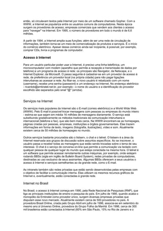 então, só circulavam textos pela Internet por meio de um software chamado Gopher. Com a
WWW, a Internet se populariza entre os usuários comuns de computadores. Nesta época
surgem os provedores de acesso, empresas comerciais que vendem aos clientes o acesso
para "navegar" na Internet. Em 1995, o número de provedores em todo o mundo é de 6,6
milhões.
A partir de 1994, a Internet amplia suas funções: além de ser uma rede de circulação de
informações, também torna-se um meio de comercialização de produtos e serviços. É o início
do comércio eletrônico. Apesar desse comércio ainda ser incipiente, é possível, por exemplo,
comprar CDs, livros e programas de computador.
Acesso à Internet
Para um usuário particular poder usar a Internet, é preciso uma linha telefônica, um
microcomputador com modem (aparelho que permite a recepção e transmissão de dados por
telefone) e um programa de acesso à rede: os principais são Navigator, da Netscape, e o
Internet Explorer, da Microsoft. O passo seguinte é cadastrar-se em um provedor de acesso à
rede, de preferência um provedor local (na própria cidade) para não pagar ligações
interurbanas ao acessar a rede. Ao filiar-se, o novo usuário é rebatizado com um nome
(username), recebe uma senha (password) e um endereço na Internet. No endereço eletrônico
- ricardob@embratel.net.br, por exemplo - o nome do usuário e a identificação do provedor
escolhido são separados pelo sinal "@" (arroba).
Serviços na Internet
Os serviços mais populares da Internet são o E-mail (correio eletrônico) e a World Wide Web
(WWW). Pelo E-mail é possível trocar mensagens com pessoas ou empresas do mundo inteiro
- estima-se que sejam em média 16 milhões de mensagens diariamente. O serviço está
substituindo gradativamente os métodos tradicionais da comunicação interurbana e
internacional (telefone e fax), que são bem mais caros. Na WWW encontram-se as homepages,
páginas criadas por pessoas, empresas, instituições e órgãos governamentais. Elas trazem
informações em forma de texto, imagens (fotografia, ilustrações), vídeo e som. Atualmente
existem cerca de 50 milhões de homepages no mundo.
Outros serviços bastante procurados são o listserv, o chat e o telnet. O listserv é a área da
Internet reservada aos grupos de discussão sobre assuntos específicos. Ao se inscrever, o
usuário passa a receber todas as mensagens que estão sendo trocadas sobre o tema de seu
interesse. O chat é o serviço de conversa on-line que permite a comunicação via teclado com
qualquer pessoa de qualquer lugar do mundo que esteja conectada na mesma hora. O telnet é
um software que permite acessar remotamente outras máquinas, por exemplo, onde estejam
rodando BBSs (sigla em inglês de Bulletin Board System), redes privadas de computadores,
destinadas ao uso exclusivo de seus assinantes. Algumas BBSs oferecem a seus usuários o
acesso à Internet e serviços semelhantes ao da grande rede, como o E-mail.
As intranets também são redes privadas que estão sendo desenvolvidas pelas empresas com
o objetivo de facilitar a comunicação interna. Elas utilizam os mesmos recursos gráficos da
Internet e, eventualmente, estão conectadas à grande rede.
Internet no Brasil
No Brasil, o acesso à Internet começa em 1990, pela Rede Nacional de Pesquisas (RNP), que
liga as principais instituições de ensino e pesquisa do país. Em julho de 1995, quando acaba o
monopólio da Embratel como provedor único, surgem diversas empresas privadas que
disputam esse novo mercado. Atualmente existem cerca de 500 provedores no país. A
provedora Brasil Online, criada pelo Grupo Abril em julho de 1996, associa-se em setembro do
mesmo ano à Universo Online, provedora do Grupo Folha da Manhã. Em 1996, cerca de 300
mil brasileiros estão conectados à Internet (60% em São Paulo, 15% no Rio de Janeiro e o
 
