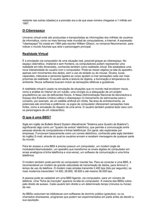 restante nas outras cidades) e a previsão era a de que esse número chegasse a 1 milhão em
1997.
O Ciberespaço
Universo virtual onde são produzidas e transportadas as informações dos milhões de usuários
de informática, como na mais famosa rede mundial de computadores, a Internet. A expressão
"ciberespaço" foi criada em 1984 pelo escritor William Gibson, no romance Neuromancer, para
indicar o mundo futurista que atrai o personagem principal.
Realidade Virtual
É a simulação via computador de uma situação real, possível graças ao ciberespaço. No
espaço cibernético, imaterial e sem fronteira, os computadores podem representar uma
realidade em três dimensões, conhecida também como realidade virtual. Ela estabelece uma
nova interatividade do usuário com o computador. Pode-se mexer objetos na tela do aparelho
apenas com movimentos dos dedos, sem o uso do teclado ou do mouse. Óculos, luvas,
capacetes, máscaras e sensores ligados ao corpo ajudam a criar sensações cada vez mais
próximas da realidade. O usuário sente a textura de objetos, a iluminação e temperatura do
ambiente. Novos softwares buscam incluir as sensações olfativas e gustativas.
A realidade virtual é usada na simulação de situações que no mundo real envolvem riscos,
como a análise do interior de um vulcão, uma cirurgia ou a adequação de um projeto
arquitetônico ao uso de deficientes físicos. A Nasa (Administração Nacional da Aeronáutica e
Espaço dos Estados Unidos) utiliza o ciberespaço no treinamento de astronautas para o
conserto, por exemplo, de um satélite artificial em órbita. Na área de entretenimento, os
potenciais são enormes e polêmicos: os jogos de computador ofereceriam sensações mais
fortes, como a simulação do disparo de uma arma. O usuário também poderia fazer sexo com
os personagens de um videoerótico.
O que é uma BBS?
Sigla em inglês de Bulletin Board System (literalmente "Sistema para Quadro de Boletins"),
significando algo como um "quadro de avisos" eletrônico, que permite a comunicação entre
pessoas através de computadores e linhas telefônicas. Em geral, são exploradas por
empresas. Funcionam basicamente como um correio eletrônico, conhecido pela sigla (também
do inglês) E-mail, através do qual os usuários enviam e recebem mensagens de qualquer parte
do mundo.
Para ter acesso a uma BBS é preciso possuir um computador, um modem (sigla de
modulador/desmodulador, um aparelho que transforma os sinais digitais do computador em
sinais analógicos à linha telefônica e vice-versa), um software de comunicação e uma linha
telefônica.
O modem também pode permitir ao computador mandar fax. Para se conectar a uma BBS, é
recomendável um modem de grande velocidade de transmissão de dados, para diminuir o
tempo de uso do telefone. O modem mais simples transmite 2.400 bps (bits por segundo); os
mais modernos transmitem 14.400, 28.800, 36.600 e até mesmo 56.000 bps.
A pessoa pode se cadastrar em uma BBS ligando, via computador, para um número de
telefone. Uma "ficha de inscrição" aparece na tela do computador. A maioria das BBSs cobra
pelo direito de acesso. Cada usuário tem direito a um determinado tempo (minutos ou horas)
de uso.
As BBSs costumam ter bibliotecas com softwares de domínio público (gratuitos), ou os
chamados sharewares, programas que podem ser experimentados em parte antes de decidir a
sua aquisição.
 
