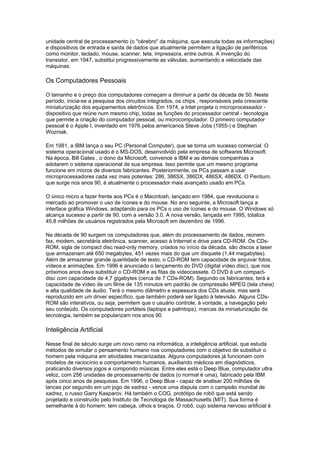 unidade central de processamento (o "cérebro" da máquina, que executa todas as informações)
e dispositivos de entrada e saída de dados que atualmente permitem a ligação de periféricos
como monitor, teclado, mouse, scanner, tela, impressora, entre outros. A invenção do
transistor, em 1947, substitui progressivamente as válvulas, aumentando a velocidade das
máquinas.
Os Computadores Pessoais
O tamanho e o preço dos computadores começam a diminuir a partir da década de 50. Neste
período, inicia-se a pesquisa dos circuitos integrados, os chips , responsáveis pela crescente
miniaturização dos equipamentos eletrônicos. Em 1974, a Intel projeta o microprocessador -
dispositivo que reúne num mesmo chip, todas as funções do processador central - tecnologia
que permite a criação do computador pessoal, ou microcomputador. O primeiro computador
pessoal é o Apple I, inventado em 1976 pelos americanos Steve Jobs (1955-) e Stephan
Wozniak.
Em 1981, a IBM lança o seu PC (Personal Computer), que se torna um sucesso comercial. O
sistema operacional usado é o MS-DOS, desenvolvido pela empresa de softwares Microsoft.
Na época, Bill Gates , o dono da Microsoft, convence a IBM e as demais companhias a
adotarem o sistema operacional de sua empresa. Isso permite que um mesmo programa
funcione em micros de diversos fabricantes. Posteriormente, os PCs passam a usar
microprocessadores cada vez mais potentes: 286, 386SX, 386DX, 486SX, 486DX. O Pentium,
que surge nos anos 90, é atualmente o processador mais avançado usado em PCs.
O único micro a fazer frente aos PCs é o Macintosh, lançado em 1984, que revoluciona o
mercado ao promover o uso de ícones e do mouse. No ano seguinte, a Microsoft lança a
interface gráfica Windows, adaptando para os PCs o uso de ícones e do mouse. O Windows só
alcança sucesso a partir de 90, com a versão 3.0. A nova versão, lançada em 1995, totaliza
45,8 milhões de usuários registrados pela Microsoft em dezembro de 1996.
Na década de 90 surgem os computadores que, além do processamento de dados, reúnem
fax, modem, secretária eletrônica, scanner, acesso à Internet e drive para CD-ROM. Os CDs-
ROM, sigla de compact disc read-only memory, criados no início da década, são discos a laser
que armazenam até 650 megabytes, 451 vezes mais do que um disquete (1,44 megabytes).
Além de armazenar grande quantidade de texto, o CD-ROM tem capacidade de arquivar fotos,
vídeos e animações. Em 1996 é anunciado o lançamento do DVD (digital vídeo disc), que nos
próximos anos deve substituir o CD-ROM e as fitas de videocassete. O DVD é um compact-
disc com capacidade de 4,7 gigabytes (cerca de 7 CDs-ROM). Segundo os fabricantes, terá a
capacidade de vídeo de um filme de 135 minutos em padrão de compressão MPEG (tela cheia)
e alta qualidade de áudio. Terá o mesmo diâmetro e espessura dos CDs atuais, mas será
reproduzido em um driver específico, que também poderá ser ligado à televisão. Alguns CDs-
ROM são interativos, ou seja, permitem que o usuário controle, à vontade, a navegação pelo
seu conteúdo. Os computadores portáteis (laptops e palmtops), marcas da miniaturização da
tecnologia, também se popularizam nos anos 90.
Inteligência Artificial
Nesse final de século surge um novo ramo na informática, a inteligência artificial, que estuda
métodos de simular o pensamento humano nos computadores com o objetivo de substituir o
homem pela máquina em atividades mecanizadas. Alguns computadores já funcionam com
modelos de raciocínio e comportamento humanos, auxiliando médicos em diagnósticos,
praticando diversos jogos e compondo músicas. Entre eles está o Deep Blue, computador ultra
veloz, com 256 unidades de processamento de dados (o normal é uma), fabricado pela IBM
após cinco anos de pesquisas. Em 1996, o Deep Blue - capaz de analisar 200 milhões de
lances por segundo em um jogo de xadrez - vence uma disputa com o campeão mundial de
xadrez, o russo Garry Kasparov. Há também o COG, protótipo de robô que está sendo
projetado e construído pelo Instituto de Tecnologia de Massachusetts (MIT). Sua forma é
semelhante à do homem: tem cabeça, olhos e braços. O robô, cujo sistema nervoso artificial é
 