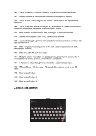 1947 - Criação do transistor, substituto da válvula, que permite máquinas mais rápidas.
1957 - Primeiros modelos de computadores transistorizados chegam ao mercado.
1958 - Criação do chip, circuito integrado que permite a miniaturização dos equipamentos
eletrônicos.
1969 - Criação da Arpanet, rede de informações do Departamento de Defesa norte-americano
interligando universidades e empresas, que dará origem à Internet.
1974 - A Intel projeta o microprocessador 8080, que origina os microcomputadores.
1975 - Os norte-americanos Bill Gates e Paul Alen fundam a Microsoft.
1976 - Lançamento do Apple I, primeiro microcomputador comercial, inventado por Steves Jobs
e por Steves Woznick.
1981 - A IBM o lança seu microcomputador - o PC - com o sistema operacional MS-DOS,
elaborado pela Microsoft.
1983 - A IBM lança o PC-XT, com disco rígido.
1984 - A National Science Foundation, nos Estados Unidos, cria a Internet, rede mundial de
computadores que conecta governos, universidades e companhias.
1984 -- A Apple lança o Macintosh, primeiro computador a utilizar ícones e mouse.
1985 - A Microsoft lança o Windows para o PC, que só obtém sucesso com a versão 3.0
(1990).
1993 - A Intel lança o Pentium.
1998 - A Intel lança o Pentium II.
1999 - A Intel lança o Pentium III.
O Sinclair/TK85 Spectrum
Sinclair
 