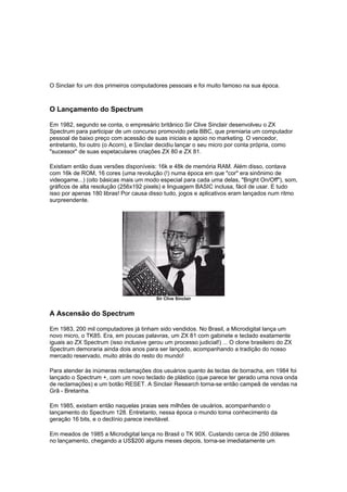 O Sinclair foi um dos primeiros computadores pessoais e foi muito famoso na sua época.
O Lançamento do Spectrum
Em 1982, segundo se conta, o empresário britânico Sir Clive Sinclair desenvolveu o ZX
Spectrum para participar de um concurso promovido pela BBC, que premiaria um computador
pessoal de baixo preço com acessão de suas iniciais e apoio no marketing. O vencedor,
entretanto, foi outro (o Acorn), e Sinclair decidiu lançar o seu micro por conta própria, como
"sucessor" de suas espetaculares criações ZX 80 e ZX 81.
Existiam então duas versões disponíveis: 16k e 48k de memória RAM. Além disso, contava
com 16k de ROM, 16 cores (uma revolução (!) numa época em que "cor" era sinônimo de
videogame...) (oito básicas mais um modo especial para cada uma delas, "Bright On/Off"), som,
gráficos de alta resolução (256x192 pixels) e linguagem BASIC inclusa, fácil de usar. E tudo
isso por apenas 180 libras! Por causa disso tudo, jogos e aplicativos eram lançados num ritmo
surpreendente.
Sir Clive Sinclair
A Ascensão do Spectrum
Em 1983, 200 mil computadores já tinham sido vendidos. No Brasil, a Microdigital lança um
novo micro, o TK85. Era, em poucas palavras, um ZX 81 com gabinete e teclado exatamente
iguais ao ZX Spectrum (isso inclusive gerou um processo judicial!) ... O clone brasileiro do ZX
Spectrum demoraria ainda dois anos para ser lançado, acompanhando a tradição do nosso
mercado reservado, muito atrás do resto do mundo!
Para atender às inúmeras reclamações dos usuários quanto às teclas de borracha, em 1984 foi
lançado o Spectrum +, com um novo teclado de plástico (que parece ter gerado uma nova onda
de reclamações) e um botão RESET. A Sinclair Research torna-se então campeã de vendas na
Grã - Bretanha.
Em 1985, existiam então naquelas praias seis milhões de usuários, acompanhando o
lançamento do Spectrum 128. Entretanto, nessa época o mundo toma conhecimento da
geração 16 bits, e o declínio parece inevitável.
Em meados de 1985 a Microdigital lança no Brasil o TK 90X. Custando cerca de 250 dólares
no lançamento, chegando a US$200 alguns meses depois, torna-se imediatamente um
 