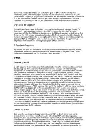 estrondoso sucesso de vendas. Era exatamente igual ao ZX Spectrum, com algumas
"melhorias", como uma interface para joysticks inclusa, um comando para edição de UDG
(User-Defined Graphics) e ligação direta com uma TV. No ano seguinte o mercado brasileiro vê
o TK 95, basicamente a mesma coisa, só que com o teclado e o gabinete mais "robustos",
"copiados" do Commodore C64, um dos concorrentes do ZX Spectrum na Grã-Bretanha ...
O Declínio do Spectrum
Em 1986, Alan Sugar, dono da Amstrad, compra a Sinclair Research e lança o Sinclair ZX
Spectrum 2+ e em seguida o modelo 3+, em 1987, incluindo disk drive de 3" e muitas
mudanças na ROM. Em 1988 as vendas de micros de 16 bits ultrapassam as de 8 bits na Grã-
Bretanha. Em 1989 cessa a produção do Spectrum. No Brasil, o declínio também é agudo. O
mercado torna-se dividido entre as aplicações sérias com os PCs e os assumidos videogames,
os micros MSX. O TK95 perde cada vez mais espaço, até literalmente desaparecer das
páginas da mais conceituada publicação da época, a Micro Sistemas.
A Queda do Spectrum
No começo dos anos 90, milhares de usuários continuavam teimosamente editando revistas,
programas e acessórios (até um novo Spectrum "revolucionário" é lançado, o Sam Coupé).
Entretanto, o inevitável fim da "Era Spectrum" chega, em 1992.
O MSX
O que é o MSX?
O MSX faz parte da familia de computadores baseados no velho e eficiente processador de 8
bits da Zilog, o Z-80. Esses computadores começaram a aparecer em 1983 tentando
estabelecer um padrão em computadores pessoais, assim como é o sistema VHS é em vídeo.
Eles foram muito populares na Asia (Japão, Coreia), Europa (Inglaterra, Holanda, França,
Espanha), na América do Sul (Brasil, Chile, Argentina) e na Antiga União Sovietica mas, são
praticamente desconhecidos nos EUA. Entretanto em 1988 o MSX-1 começava a lentamente
desaparecer, o mundo começava a ver o MSX-2 (uma grande evolução), um ano depois o
MSX-2 Plus e em 1990 o MSX Turbo-R (de 16 bits) o primeiro MSX de 16 bits, mas pouco
depois começou a finalmente desaparecer sendo substituído pelos PC's que hoje dominam
totalmente o mercado. MSX quer dizer MicroSoft e Xtended, foi criado em parceria entre a
Microsoft (Bill Gates), e a ASCII japonesa (Kay Nishi). Até final de 87 MSX era marca registrada
da Microsoft Corp. Depois, Bill desfez sua sociedade com Nishi e voltou seus esforços
totalmente para o padrão PC. O MSX foi sem dúvida o melhor micro de 8 bits da história, sendo
melhor que muitos de 16 bits. Ele é um computador muito bom, especialmente para fins
educacionais, como foi claramente indicado no caso da antiga URSS. O Ministro Russo da
Educação, na época, comprou centenas de MSXs (e posteriormente MSX2s). Eram agrupados
em chamados "Sistema computadorizado de salas de aula" de 10 a 16 máquinas interligadas
numa pequena rede. Uma grande geração de programadores nasceram usando esses
computadores. O MSX, também era bastante eficiente em jogos (principalmente o MSX2) e tem
um grande número de jogos escritos ou adaptados para ele. A maioria desses jogos eram bem
superiores ao jogos do PC na época.
O MSX no Brasil
Dois assuntos são fundamentais para se entender o MSX no Brasil: a imprensa escrita
(principalmente as revistas) e o software. Até o advento do MSX, além de uns poucos
abnegados, tudo o que existia eram traduções e cópias, nenhum outro micro tinha produzido
tanto software brasileiro genuíno. Tá certo que houve muita pirataria, mas com ele apareceram
os primeiros produtores de programas brasileiros. O MSX surgiu no brasil em 1985 e era
fabricado por duas empresas: a Sharp e a DYNACOM. A segunda produzia uma máquina
extremamente inferior, com apenas 8kb de RAM, componentes de péssima qualidade e, por
 
