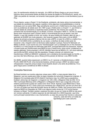 isso, foi rapidamente retirado do mercado. Já o MSX da Sharp chegou e em pouco tempo
fulminou seus concorrente diretos de 8bits (os clones de Apple-II e ZX-SPectrum), sendo, em
1988, era padrão do mercado, se tornando mais popular (pelo menos a nível doméstico) que os
PCs.
Pouco depois, surgiu o Expert 1.0 da Gradiente, entretanto, ele trazia vários inconvenientes: a
sua tabela de caracteres não seguia o padrão e tinha algumas incompatibilidades a nível de
endereços com os outros MSX. Algo semelhante ocorria com o Hotbit branco da sharp, porém
sem os problemas de tabela ascii. Em 1987 surge o Hotbit preto e o Expert 1.1, que tinham a
mesma tabela de caracteres e resolvidos esses problemas. No mesmo ano surgem os
primeiros kits de transformação 2.0 no Brasil, e lá fora, é lançado o MSX 2+. Os kits 2.0 dessa
época eram exclusivos para o Expert, tendo o inconveniente de que se perdia o seu slot
traseiro, o que não impediu a troca, por muitos, de seus Hotbits por Experts; além do que, o
gabinete da SHARP era muito pequeno, não havendo espaço físico para o kit de MSX2.
Apesar da primeira empresa a fabricar kits ter sido a MPO, a maior foi a DDX e a melhor foi a
ACVS. O kit (DDX) tinha o problema de, as vezes, a interface de data corder parar de
funcionar, mas, ninguém (nem os técnicos) sabia explicar o porque. Nunca foi fabricado um
MSX2 no Brasil, o que ocorria era uma "transformação" com a instalação de um Kit chamado
Kit MSX-2 e o mais popular era fabricado pela DDX, principal fabricante de acessórios. Apenas
o Expert podia ser transformado para MSX2 já que o Hotbit tinha, entre outros, problemas de
espaço gabinete. Outra empresa, a ACVS, também fazia kits de MSX2 e 2+, por sinal melhores
que os kits da DDX, embora não tão populares. Chegou a lançar um cartucho que
transformava o MSX em MSX2/2+ acabando com o problema da transformação do Hot Bit, o
que isso não faria diferença, pois a Sharp já tinha parado de fabricar o seu MSX Hot-Bit.
Em 88/89, quando todos esperavam um MSX 2 ou 2+ nacional, a Gradiente lançou o MSX
PLUS e MSX DD PLUS. Uma tremenda besteira, primeiro porque o MSX1 já estava super
ultrapassado e segundo porque esses novos Experts davam uma série de problemas. Foi a
gota d'agua para a existência do MSX no Brasil.
Invenções Nacionais
No Brasil também se inventou algumas coisas para o MSX, a mais popular delas foi a
Megaram, que era usada para rodar os jogos copiados de cartuchos (megaroms) originais. A
Megaram foi inventada pela ACVS (Ademir Carchano) mas, foi a DDX que a popularizou.
Existiam vários tipo de megaram: a megaram de 128 e 256, a Megaram Disk de 256, 512 e
768. A principal diferença entre a Megaram e a Megaram Disk é que a segunda vinha com
sistema operacional e podia ser usada como drive virtual. Apenas o jogo Metal Gear 2 fazia
uso da Megaram de 512. Outra coisa que inventaram era o Multi Drive, que era um drive de 5
1/4 com um botão que fazia ele formatar discos de 360K em 720Kb. Isso porque tinha muitos
jogos de MSX2 em disquetes de 720K e por alguma razão drives de 3 1/2 nunca fizeram
sucesso no Brasil. Também existia o expansor de slots, já que os 2 slots do MSX já não eram
em número suficiente. O melhor expansor de slot fabricado foi o DDX Expander, que tinha
como principal característica o seu chamamento, ou seja não precisa ficar tirando e colocando
cartucho, cada slot tinha um botão de
liga/desliga para cada cartucho.
Um MSX
O DOS
 