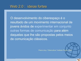 Web 2.0 : ideias fortes


O desenvolvimento do ciberespaço é o
resultado de um movimento internacional de
jovens ávidos de experimentar em conjunto
outras formas de comunicação para além
daquelas que lhe são propostas pelos meios
de comunicação clássicos.


                  Pierre Lévy, “Cibercultura” Instituto Piaget, 2000
 